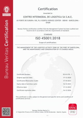 This certificate is valid, subject to the general and specific terms and conditions of
certification services
Bureau Veritas Iberia S.L.
C/ Valportillo Primera 22-24, Edificio Caoba, 28108 Alcobendas - Madrid, España
1/1
Certification
Awarded to
CENTRO INTERMODAL DE LOGISTICA SA S.M.E.
AV PORTS DE EUROPA 100, PL 0 EDIFICI SERVICE CENTER - 08040 - BARCELONA -
SPAIN
Bureau Veritas certification certifies that the Management System has been audited and
found to be in accordance with the requirements of standard:
STANDARD
ISO 45001:2018
Scope of certification:
THE MANAGEMENT OF THE LOGISTICS ACTIVITY ZONE OF THE PORT OF BARCELONA,
AND THE MAINTENANCE AND CONSERVATION OF ITS SHARED AREAS.
Certificate Number: ES141178 - 1
Original approval date: 17-12-2020
Certification/Renovation Audit: 17-10-2023
Expiry date of previous cycle: 16-12-2023
Effective date: 17-12-2023
Certificate expiration date: 16-12-2026
 