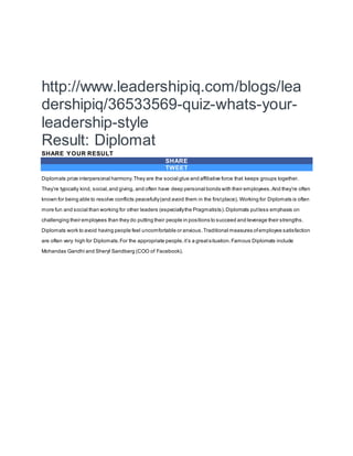 http://www.leadershipiq.com/blogs/lea
dershipiq/36533569-quiz-whats-your-
leadership-style
Result: Diplomat
SHARE YOUR RESULT
SHARE
TWEET
Diplomats prize interpersonal harmony.They are the social glue and affiliative force that keeps groups together.
They’re typically kind, social,and giving, and often have deep personal bonds with their employees.And they’re often
known for being able to resolve conflicts peacefully(and avoid them in the firstplace). Working for Diplomats is often
more fun and social than working for other leaders (especiallythe Pragmatists).Diplomats putless emphasis on
challenging their employees than they do putting their people in positions to succeed and leverage their strengths.
Diplomats work to avoid having people feel uncomfortable or anxious.Traditional measures ofemployee satisfaction
are often very high for Diplomats.For the appropriate people,it’s a greatsituation.Famous Diplomats include
Mohandas Gandhi and Sheryl Sandberg (COO of Facebook).
 