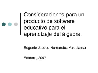 Consideraciones para un producto de software educativo para el aprendizaje del álgebra. Eugenio Jacobo Hernández Valdelamar Febrero, 2007 