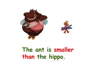 The ant is  smaller than  the hippo. 