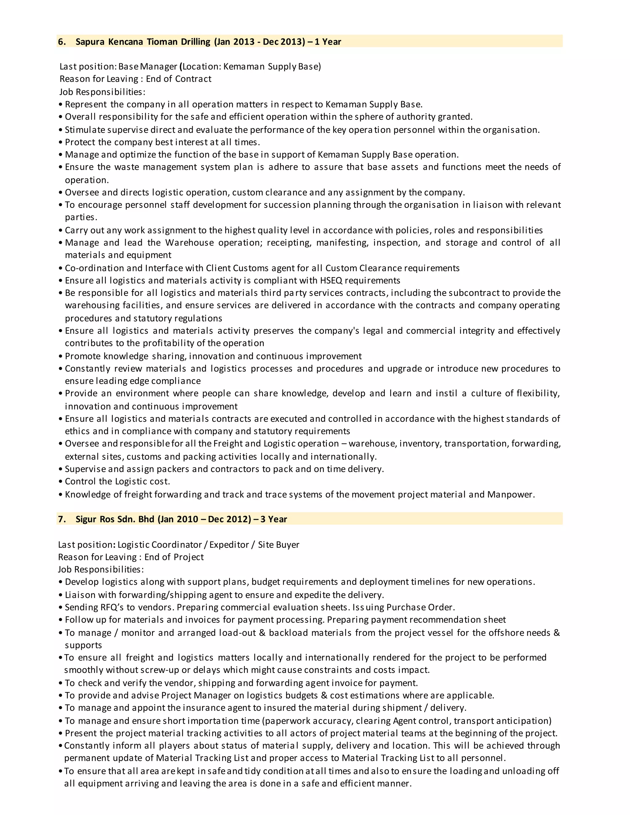 6. Sapura Kencana Tioman Drilling (Jan 2013 - Dec 2013) – 1 Year
Last position:BaseManager (Location: Kemaman Supply Base)
Reason for Leaving : End of Contract
Job Responsibilities:
• Represent the company in all operation matters in respect to Kemaman Supply Base.
• Overall responsibility for the safe and efficient operation within the sphere of authority granted.
• Stimulate supervise direct and evaluate the performance of the key operation personnel within the organisation.
• Protect the company best interest at all times.
• Manage and optimize the function of the base in support of Kemaman Supply Base operation.
• Ensure the waste management system plan is adhere to assure that base assets and functions meet the needs of
operation.
• Oversee and directs logistic operation, custom clearance and any assignment by the company.
• To encourage personnel staff development for succession planning through the organisation in liaison with relevant
parties.
• Carry out any work assignment to the highest quality level in accordance with policies, roles and responsibilities
• Manage and lead the Warehouse operation; receipting, manifesting, inspection, and storage and control of all
materials and equipment
• Co-ordination and Interface with Client Customs agent for all Custom Clearance requirements
• Ensure all logistics and materials activity is compliant with HSEQ requirements
• Be responsible for all logistics and materials third party services contracts, including the subcontract to provide the
warehousing facilities, and ensure services are delivered in accordance with the contracts and company operating
procedures and statutory regulations
• Ensure all logistics and materials activity preserves the company's legal and commercial integrity and effectively
contributes to the profitability of the operation
• Promote knowledge sharing, innovation and continuous improvement
• Constantly review materials and logistics processes and procedures and upgrade or introduce new procedures to
ensure leading edge compliance
• Provide an environment where people can share knowledge, develop and learn and instil a culture of flexibility,
innovation and continuous improvement
• Ensure all logistics and materials contracts are executed and controlled in accordance with the highest standards of
ethics and in compliance with company and statutory requirements
• Oversee and responsiblefor all the Freight and Logistic operation – warehouse, inventory, transportation, forwarding,
external sites, customs and packing activities locally and internationally.
• Supervise and assign packers and contractors to pack and on time delivery.
• Control the Logistic cost.
• Knowledge of freight forwarding and track and trace systems of the movement project material and Manpower.
7. Sigur Ros Sdn. Bhd (Jan 2010 – Dec 2012) – 3 Year
Last position: Logistic Coordinator / Expeditor / Site Buyer
Reason for Leaving : End of Project
Job Responsibilities:
• Develop logistics along with support plans, budget requirements and deployment timelines for new operations.
• Liaison with forwarding/shipping agent to ensure and expedite the delivery.
• Sending RFQ’s to vendors. Preparing commercial evaluation sheets. Issuing Purchase Order.
• Follow up for materials and invoices for payment processing. Preparing payment recommendation sheet
• To manage / monitor and arranged load-out & backload materials from the project vessel for the offshore needs &
supports
•To ensure all freight and logistics matters locally and internationally rendered for the project to be performed
smoothly without screw-up or delays which might cause constraints and costs impact.
• To check and verify the vendor, shipping and forwarding agent invoice for payment.
• To provide and advise Project Manager on logistics budgets & cost estimations where are applicable.
• To manage and appoint the insurance agent to insured the material during shipment / delivery.
• To manage and ensure short importation time (paperwork accuracy, clearing Agent control, transport anticipation)
• Present the project material tracking activities to all actors of project material teams at the beginning of the project.
•Constantly inform all players about status of material supply, delivery and location. This will be achieved through
permanent update of Material Tracking List and proper access to Material Tracking List to all personnel.
•To ensure that all area arekept in safeand tidy condition atall times and also to ensure the loadingand unloading off
all equipment arriving and leaving the area is done in a safe and efficient manner.
 