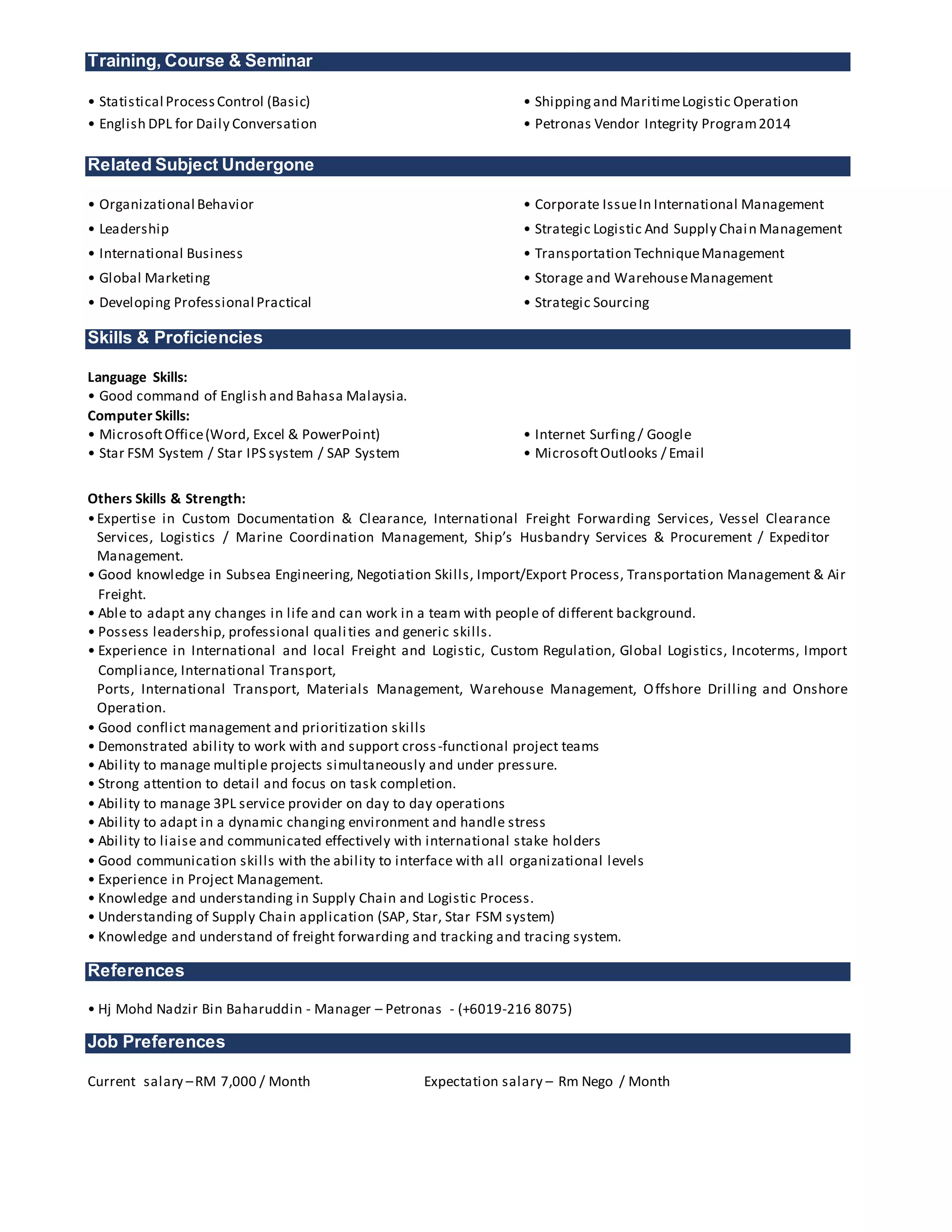 Training, Course & Seminar
• Statistical ProcessControl (Basic) • Shippingand MaritimeLogistic Operation
• English DPL for Daily Conversation • Petronas Vendor Integrity Program2014
Related Subject Undergone
• Organizational Behavior • Corporate IssueIn International Management
• Leadership • Strategic Logistic And Supply Chain Management
• International Business • Transportation TechniqueManagement
• Global Marketing • Storage and WarehouseManagement
• Developing Professional Practical • Strategic Sourcing
Skills & Proficiencies
Language Skills:
• Good command of English and Bahasa Malaysia.
Computer Skills:
• MicrosoftOffice(Word, Excel & PowerPoint) • Internet Surfing/ Google
• Star FSM System / Star IPS system / SAP System • MicrosoftOutlooks / Email
Others Skills & Strength:
•Expertise in Custom Documentation & Clearance, International Freight Forwarding Services, Vessel Clearance
Services, Logistics / Marine Coordination Management, Ship’s Husbandry Services & Procurement / Expeditor
Management.
• Good knowledge in Subsea Engineering, Negotiation Skills, Import/Export Process, Transportation Management & Air
Freight.
• Able to adapt any changes in life and can work in a team with people of different background.
• Possess leadership, professional qualities and generic skills.
• Experience in International and local Freight and Logistic, Custom Regulation, Global Logistics, Incoterms, Import
Compliance, International Transport,
Ports, International Transport, Materials Management, Warehouse Management, Offshore Drilling and Onshore
Operation.
• Good conflict management and prioritization skills
• Demonstrated ability to work with and support cross-functional project teams
• Ability to manage multiple projects simultaneously and under pressure.
• Strong attention to detail and focus on task completion.
• Ability to manage 3PL service provider on day to day operations
• Ability to adapt in a dynamic changing environment and handle stress
• Ability to liaise and communicated effectively with international stake holders
• Good communication skills with the ability to interface with all organizational levels
• Experience in Project Management.
• Knowledge and understanding in Supply Chain and Logistic Process.
• Understanding of Supply Chain application (SAP, Star, Star FSM system)
• Knowledge and understand of freight forwarding and tracking and tracing system.
References
• Hj Mohd Nadzir Bin Baharuddin - Manager – Petronas - (+6019-216 8075)
Job Preferences
Current salary –RM 7,000 / Month Expectation salary – Rm Nego / Month
 