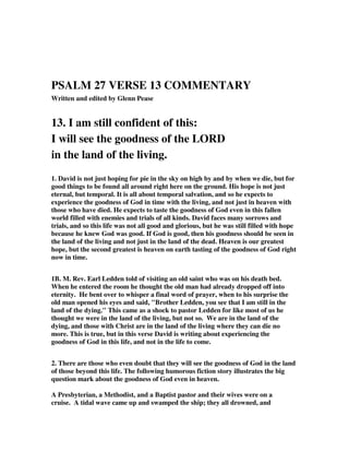 PSALM 27 VERSE 13 COMMENTARY 
Written and edited by Glenn Pease 
13. I am still confident of this: 
I will see the goodness of the LORD 
in the land of the living. 
1. David is not just hoping for pie in the sky on high by and by when we die, but for 
good things to be found all around right here on the ground. His hope is not just 
eternal, but temporal. It is all about temporal salvation, and so he expects to 
experience the goodness of God in time with the living, and not just in heaven with 
those who have died. He expects to taste the goodness of God even in this fallen 
world filled with enemies and trials of all kinds. David faces many sorrows and 
trials, and so this life was not all good and glorious, but he was still filled with hope 
because he knew God was good. If God is good, then his goodness should be seen in 
the land of the living and not just in the land of the dead. Heaven is our greatest 
hope, but the second greatest is heaven on earth tasting of the goodness of God right 
now in time. 
1B. M. Rev. Earl Ledden told of visiting an old saint who was on his death bed. 
When he entered the room he thought the old man had already dropped off into 
eternity. He bent over to whisper a final word of prayer, when to his surprise the 
old man opened his eyes and said, "Brother Ledden, you see that I am still in the 
land of the dying." This came as a shock to pastor Ledden for like most of us he 
thought we were in the land of the living, but not so. We are in the land of the 
dying, and those with Christ are in the land of the living where they can die no 
more. This is true, but in this verse David is writing about experiencing the 
goodness of God in this life, and not in the life to come. 
2. There are those who even doubt that they will see the goodness of God in the land 
of those beyond this life. The following humorous fiction story illustrates the big 
question mark about the goodness of God even in heaven. 
A Presbyterian, a Methodist, and a Baptist pastor and their wives were on a 
cruise. A tidal wave came up and swamped the ship; they all drowned, and 
 