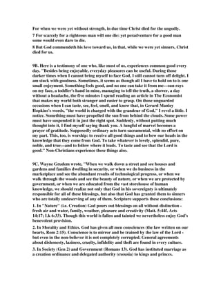 For when we were yet without strength, in due time Christ died for the ungodly. 
7 For scarcely for a righteous man will one die: yet peradventure for a good man 
some would even dare to die. 
8 But God commendeth his love toward us, in that, while we were yet sinners, Christ 
died for us. 
9B. Here is a testimony of one who, like most of us, experiences common good every 
day. "Besides being enjoyable, everyday pleasures can be useful. During those 
darker times when I cannot bring myself to face God, I still cannot turn off delight. I 
am stuck with goodness. Sometimes, it seems as though all I have to hold on to is one 
small enjoyment. Something feels good, and no one can take it from me—sun rays 
on my face, a toddler's hand in mine, managing to tell the truth, a shower, a day 
without a headache, the five minutes I spend reading an article in The Economist 
that makes my world both stranger and easier to grasp. On those unguarded 
occasions when I can taste, see, feel, smell, and know that, in Gerard Manley 
Hopkins's words, "the world is charged with the grandeur of God," I revel a little. I 
notice. Something must have propelled the sun from behind the clouds. Some power 
must have suspended it in just the right spot. Suddenly, without putting much 
thought into it, I find myself saying thank you. A lungful of marvel becomes a 
prayer of gratitude. Supposedly ordinary acts turn sacramental, with no effort on 
my part. This, too, is worship: to receive all good things and to bow our heads in the 
knowledge that they come from God. To take whatever is lovely, splendid, pure, 
noble, and true—and to follow where it leads. To taste and see that the Lord is 
good." Non-Christians experience these things also. 
9C. Wayne Grudem wrote, "When we walk down a street and see houses and 
gardens and families dwelling in security, or when we do business in the 
marketplace and see the abundant results of technological progress, or when we 
walk through the woods and see the beauty of nature, or when we are protected by 
government, or when we are educated from the vast storehouse of human 
knowledge, we should realize not only that God in his sovereignty is ultimately 
responsible for all of these blessings, but also that God has granted them to sinners 
who are totally undeserving of any of them. Scripture supports these conclusions: 
1. In "Nature" (i.e. Creation) God pours out blessings on all without distinction - 
fresh air and water, family, weather, pleasure and creativity (Matt. 5:44f. Acts 
14:17; Lk 6:33). Though this world is fallen and tainted we nevertheless enjoy God's 
benevolent provision. 
2. In Morality and Ethics. God has given all men consciences (the law written on our 
hearts, Rom 2:15). Conscience is to mirror and be trained by the law of the Lord - 
but even in the non-believer it is not completely corrupted. General agreements 
about dishonesty, laziness, cruelty, infidelity and theft are found in every culture. 
3. In Society (Gen 2) and Government (Romans 13). God has instituted marriage as 
a creation ordinance and delegated authority (exousia) to kings and princes. 
 
