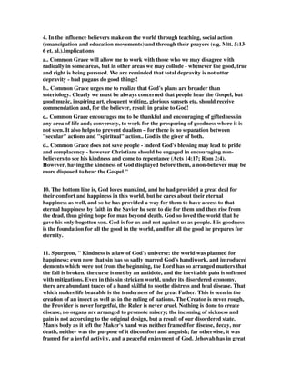 4. In the influence believers make on the world through teaching, social action 
(emancipation and education movements) and through their prayers (e.g. Mtt. 5:13- 
6 et. al.).Implications 
a.. Common Grace will allow me to work with those who we may disagree with 
radically in some areas, but in other areas we may collude - whenever the good, true 
and right is being pursued. We are reminded that total depravity is not utter 
depravity - bad pagans do good things! 
b.. Common Grace urges me to realize that God's plans are broader than 
soteriology. Clearly we must be always concerned that people hear the Gospel, but 
good music, inspiring art, eloquent writing, glorious sunsets etc. should receive 
commendation and, for the believer, result in praise to God! 
c.. Common Grace encourages me to be thankful and encouraging of giftedness in 
any area of life and; conversely, to work for the prospering of goodness where it is 
not seen. It also helps to prevent dualism – for there is no separation between 
"secular" actions and "spiritual" action.. God is the giver of both. 
d.. Common Grace does not save people - indeed God's blessing may lead to pride 
and complacency - however Christians should be engaged in encouraging non-believers 
to see his kindness and come to repentance (Acts 14:17; Rom 2:4). 
However, having the kindness of God displayed before them, a non-believer may be 
more disposed to hear the Gospel." 
10. The bottom line is, God loves mankind, and he had provided a great deal for 
their comfort and happiness in this world, but he cares about their eternal 
happiness as well, and so he has provided a way for them to have access to that 
eternal happiness by faith in the Savior he sent to die for them and then rise from 
the dead, thus giving hope for man beyond death. God so loved the world that he 
gave his only begotten son. God is for us and not against us as people. His goodness 
is the foundation for all the good in the world, and for all the good he prepares for 
eternity. 
11. Spurgeon, " Kindness is a law of God's universe: the world was planned for 
happiness; even now that sin has so sadly marred God's handiwork, and introduced 
elements which were not from the beginning, the Lord has so arranged matters that 
the fall is broken, the curse is met by an antidote, and the inevitable pain is softened 
with mitigations. Even in this sin stricken world, under its disordered economy, 
there are abundant traces of a hand skilful to soothe distress and heal disease. That 
which makes life bearable is the tenderness of the great Father. This is seen in the 
creation of an insect as well as in the ruling of nations. The Creator is never rough, 
the Provider is never forgetful, the Ruler is never cruel. Nothing is done to create 
disease, no organs are arranged to promote misery; the incoming of sickness and 
pain is not according to the original design, but a result of our disordered state. 
Man's body as it left the Maker's hand was neither framed for disease, decay, nor 
death, neither was the purpose of it discomfort and anguish; far otherwise, it was 
framed for a joyful activity, and a peaceful enjoyment of God. Jehovah has in great 
 