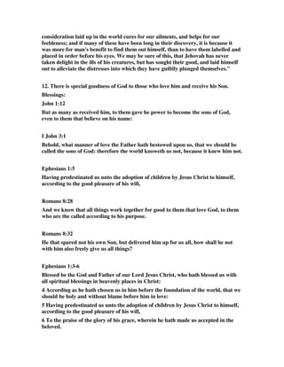 consideration laid up in the world cures for our ailments, and helps for our 
feebleness; and if many of these have been long in their discovery, it is because it 
was more for man's benefit to find them out himself, than to have them labelled and 
placed in order before his eyes. We may be sure of this, that Jehovah has never 
taken delight in the ills of his creatures, but has sought their good, and laid himself 
out to alleviate the distresses into which they have guiltily plunged themselves." 
12. There is special goodness of God to those who love him and receive his Son. 
Blessings: 
John 1:12 
But as many as received him, to them gave he power to become the sons of God, 
even to them that believe on his name: 
I John 3:1 
Behold, what manner of love the Father hath bestowed upon us, that we should be 
called the sons of God: therefore the world knoweth us not, because it knew him not. 
Ephesians 1:5 
Having predestinated us unto the adoption of children by Jesus Christ to himself, 
according to the good pleasure of his will, 
Romans 8:28 
And we know that all things work together for good to them that love God, to them 
who are the called according to his purpose. 
Romans 8:32 
He that spared not his own Son, but delivered him up for us all, how shall he not 
with him also freely give us all things? 
Ephesians 1:3-6 
Blessed be the God and Father of our Lord Jesus Christ, who hath blessed us with 
all spiritual blessings in heavenly places in Christ: 
4 According as he hath chosen us in him before the foundation of the world, that we 
should be holy and without blame before him in love: 
5 Having predestinated us unto the adoption of children by Jesus Christ to himself, 
according to the good pleasure of his will, 
6 To the praise of the glory of his grace, wherein he hath made us accepted in the 
beloved. 
 