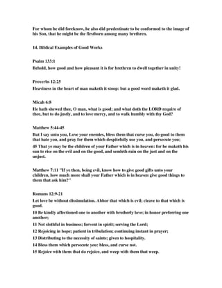 For whom he did foreknow, he also did predestinate to be conformed to the image of 
his Son, that he might be the firstborn among many brethren. 
14. Biblical Examples of Good Works 
Psalm 133:1 
Behold, how good and how pleasant it is for brethren to dwell together in unity! 
Proverbs 12:25 
Heaviness in the heart of man maketh it stoop: but a good word maketh it glad. 
Micah 6:8 
He hath shewed thee, O man, what is good; and what doth the LORD require of 
thee, but to do justly, and to love mercy, and to walk humbly with thy God? 
Matthew 5:44-45 
But I say unto you, Love your enemies, bless them that curse you, do good to them 
that hate you, and pray for them which despitefully use you, and persecute you; 
45 That ye may be the children of your Father which is in heaven: for he maketh his 
sun to rise on the evil and on the good, and sendeth rain on the just and on the 
unjust. 
Matthew 7:11 "If ye then, being evil, know how to give good gifts unto your 
children, how much more shall your Father which is in heaven give good things to 
them that ask him?" 
Romans 12:9-21 
Let love be without dissimulation. Abhor that which is evil; cleave to that which is 
good. 
10 Be kindly affectioned one to another with brotherly love; in honor preferring one 
another; 
11 Not slothful in business; fervent in spirit; serving the Lord; 
12 Rejoicing in hope; patient in tribulation; continuing instant in prayer; 
13 Distributing to the necessity of saints; given to hospitality. 
14 Bless them which persecute you: bless, and curse not. 
15 Rejoice with them that do rejoice, and weep with them that weep. 
 