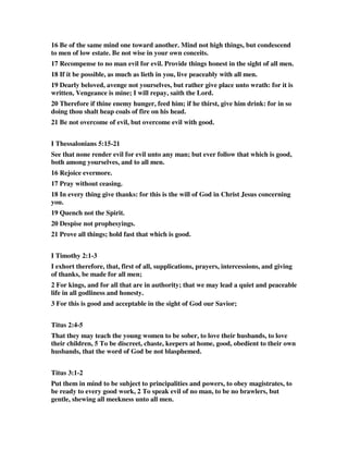 16 Be of the same mind one toward another. Mind not high things, but condescend 
to men of low estate. Be not wise in your own conceits. 
17 Recompense to no man evil for evil. Provide things honest in the sight of all men. 
18 If it be possible, as much as lieth in you, live peaceably with all men. 
19 Dearly beloved, avenge not yourselves, but rather give place unto wrath: for it is 
written, Vengeance is mine; I will repay, saith the Lord. 
20 Therefore if thine enemy hunger, feed him; if he thirst, give him drink: for in so 
doing thou shalt heap coals of fire on his head. 
21 Be not overcome of evil, but overcome evil with good. 
I Thessalonians 5:15-21 
See that none render evil for evil unto any man; but ever follow that which is good, 
both among yourselves, and to all men. 
16 Rejoice evermore. 
17 Pray without ceasing. 
18 In every thing give thanks: for this is the will of God in Christ Jesus concerning 
you. 
19 Quench not the Spirit. 
20 Despise not prophesyings. 
21 Prove all things; hold fast that which is good. 
I Timothy 2:1-3 
I exhort therefore, that, first of all, supplications, prayers, intercessions, and giving 
of thanks, be made for all men; 
2 For kings, and for all that are in authority; that we may lead a quiet and peaceable 
life in all godliness and honesty. 
3 For this is good and acceptable in the sight of God our Savior; 
Titus 2:4-5 
That they may teach the young women to be sober, to love their husbands, to love 
their children, 5 To be discreet, chaste, keepers at home, good, obedient to their own 
husbands, that the word of God be not blasphemed. 
Titus 3:1-2 
Put them in mind to be subject to principalities and powers, to obey magistrates, to 
be ready to every good work, 2 To speak evil of no man, to be no brawlers, but 
gentle, shewing all meekness unto all men. 
 