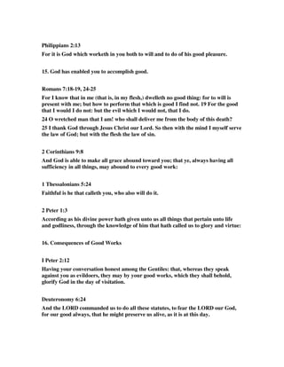 Philippians 2:13 
For it is God which worketh in you both to will and to do of his good pleasure. 
15. God has enabled you to accomplish good. 
Romans 7:18-19, 24-25 
For I know that in me (that is, in my flesh,) dwelleth no good thing: for to will is 
present with me; but how to perform that which is good I find not. 19 For the good 
that I would I do not: but the evil which I would not, that I do. 
24 O wretched man that I am! who shall deliver me from the body of this death? 
25 I thank God through Jesus Christ our Lord. So then with the mind I myself serve 
the law of God; but with the flesh the law of sin. 
2 Corinthians 9:8 
And God is able to make all grace abound toward you; that ye, always having all 
sufficiency in all things, may abound to every good work: 
1 Thessalonians 5:24 
Faithful is he that calleth you, who also will do it. 
2 Peter 1:3 
According as his divine power hath given unto us all things that pertain unto life 
and godliness, through the knowledge of him that hath called us to glory and virtue: 
16. Consequences of Good Works 
I Peter 2:12 
Having your conversation honest among the Gentiles: that, whereas they speak 
against you as evildoers, they may by your good works, which they shall behold, 
glorify God in the day of visitation. 
Deuteronomy 6:24 
And the LORD commanded us to do all these statutes, to fear the LORD our God, 
for our good always, that he might preserve us alive, as it is at this day. 
 