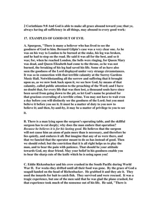 2 Corinthians 9:8 And God is able to make all grace abound toward you; that ye, 
always having all sufficiency in all things, may abound to every good work: 
17. EXAMPLES OF GOOD OUT OF EVIL 
A. Spurgeon, "There is many a believer who has lived to see the 
goodness of God to him. Bernard Gilpin’s case was a very clear one. As he 
was on his way to London to be burned at the stake, his leg was broken, 
and he had to stop on the road. He said it was all for the best, and so it 
was; for, when he reached London, the bells were ringing, for Queen Mary 
was dead, and Queen Elizabeth had come to the throne, so he was not 
burned, the breaking of his leg had saved his life. Some of us have also 
seen the goodness of the Lord displayed under very strange circumstances. 
It was so in connection with that terrible calamity at the Surrey Gardens 
Music Hall. Notwithstanding all the sorrow and suffering that it brought 
upon us, as we now look back upon it, we see how God, by means of that 
calamity, called public attention to the preaching of the Word; and I have 
no doubt that, for every life that was then lost, a thousand souls have since 
been saved from going down to the pit, so let God’s name be praised for 
that gracious overruling of a terrible crime. You may not have to wait even 
a day before you will distinctly see the goodness of the Lord; but you must 
believe it before you see it. It must be a matter of duty to you now to 
believe it; and then, by-and-by, it may be a matter of privilege to you to see 
it. 
B. There is a man lying upon the surgeon’s operating table, and the skillful 
surgeon has to cut deeply; why does the man endure that operation? 
Because he believes it is for his lasting good. He believes that the surgeon 
will not cause him an atom of pain more than is necessary, and therefore he 
lies quietly, and endures it all. But imagine that any of us were there, and 
that we fancied that the operator meant to do us has instead of good. Then 
we should rebel; but the conviction that it is all right helps us to play the 
man, and to bear the pain with patience. That should be your attitude 
towards God, my dear friend. May your belief in his goodness enable you 
to bear the sharp cuts of the knife which he is using upon you! 
C. Eddie Rickenbacker and his crew crashed in the South Pacific during World 
War II. For weeks they drifted until all their food was gone. By the grace of God a 
seagull landed on the head of Richenbacker. He grabbed it and they ate it. They 
used the innards for bait to catch fish. They survived and were rescued. It was a 
tragic experience, but one of the men said that he was glad the plane crashed, for 
that experience took much of the nonsense out of his life. He said, "There is 
 