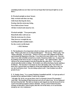 something inside me now that won't let me forget that God stayed right by us out 
there." 
D. Wrecked outright on Jesus' breast; 
Only wrecked souls thus can sing; 
Little boats that hug the shore, 
Fearing what the storm may bring, 
Never find on Jesus' breast 
All that wrecked souls mean by rest. 
Wrecked outright. "Twas purest gain: 
Henceforth other craft can see 
That the storm may be a boon, 
That, however wrought the sea, 
God Himself doth watchful stand-- 
For the wreck is in His hand. 
---M.E. Barbour 
E. The headmaster of an important school was lame, and one day a friend said to 
him, "What a pity that you are thus handicapped." "Do not say, 'What a pity,' but 
'What a blessing,' he answered. "When I was ten years old I slipped on the floor, 
and strained the ligaments of the hip. I was shut in for more than a year. One day, 
when I was able to hobble around on a crutch, I heard my father say, 'As James can 
do nothing on the farm, he may as well go to school.' 'No,' sighed mother, 'James 
will never be strong enough to earn his living like the other boys.' So I went to 
school and afterwards to college. My brothers are still on the farm, barely making a 
livelihood. The last time I went home my dear old mother said, 'You will never 
know how I prayed that you might be strong and staight like other boys; but, you 
see, the Lord knows best. You are doing a great work. Your brothers are all so 
proud of you." 
F. E. Stanley Jones, "As a young Christian I stumbled and fell. As I got up and as I 
brushed off my spiritual clothes, I said to the temper: 
"All right, Mr. devil, you got me there, but I've learned a lesson I'll remember." 
And I did. The learning of that lesson proved to be of value to me. It over balanced 
the hurt from the fall. The fall was forgiven and wipped out, but the lesson lived on 
a part of me laid up against a future situation. Just as a bone broken becomes 
stronger at that place, when it heals, then the rest of the bone, so we can become 
strong by our very weaknesses." 
 