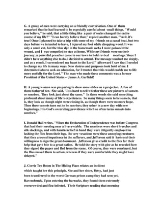 G. A group of men were carrying on a friendly conversation. One of them 
remarked that he had learned to be especially careful about small things. "Would 
you believe," he said, that a little thing like a pair of socks changed the entire 
course of my life?" "I can hardly believe that," replied another man. "Well, it's 
true! Once I planned to take a trip with some of my friends on a canal boat, but two 
days before we intended to leave, I injured my foot while chopping wood. It was 
only a small cut, but the blue dye in the homemade socks I wore poisoned the 
wound, and I was compelled to stay at home. While my friends were on their 
journey, a powerful preacher came to our town to hold revival meetings. Since I 
didn't have anything else to do, I decided to attend. The message touched me deeply, 
and as a result, I surrendered my heart to the Lord." Afterward I saw that I needed 
to change my life in many ways. New desires and purposes took hold of me. I 
determined also to seek an education, for I trusted that this would enable me to life 
more usefully for the Lord." The man who made these comments was a former 
President of the United States -- James A. Garfield! 
H. A young woman was preparing to show some slides on a projector. A few of 
them bothered her. She said, "It is hard to tell whether these are pictures of sunsets 
or sunrises. They look just about the same." In those words she said something 
profound about many of life’s experiences. So many things seem to be sunsets, that 
is, they look as though night were closing in, as though there were no more hope. 
Then these sunsets turn out to be sunrises; they usher in a new day with new 
beginnings. It is God's overruling providence which so often turns sunsets into 
sunrises." 
I. Donald Hall writes, "When the Declaration of Independence was before Congress 
that had their meeting near a livery-stable. The members wore short breeches and 
silk stockings, and with handkerchief in hand they were diligently employed in 
lashing the flies from their legs. So very vexatious were these annoying creatures 
that they aroused impatience in the sufferers, and Jefferson said it hastened their 
willingness to sign the great document. Jefferson gives credit to the flies for their 
help that gave bite to a great nation. He told the story with glee as he revealed how 
they signed the paper and fled from the scene. Of course, they were convinced, but 
the flies moved them to action, whereas if they were comfortable they might have 
delayed." 
J. Corrie Ten Boom in The Hiding Place relates an incident 
which taught her this principle. She and her sister, Betsy, had just 
been transferred to the worst German prison camp they had seen yet, 
Ravensbruck. Upon entering the barracks, they found them extremely 
overcrowded and flea-infested. Their Scripture reading that morning 
 