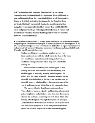 in 1 Thessalonians had reminded them to rejoice always, pray 
constantly, and give thanks in all circumstances. Betsy told Corrie to 
stop and thank the Lord for every detail of their new living quarters. 
Corrie at first flatly refused to give thanks for the fleas, but Betsy 
persisted. She finally succumbed. During the months spent at that 
camp, they were surprised to find how openly they could hold Bible 
study and prayer meetings without guard interference. It was several 
months later when they learned that the guards would not enter the 
barracks because of the fleas. 
K. Early in his Christian life, E. Stanley Jones discovered the principle of using all 
things for good. He immediately began to make it a central and driving force in his 
life. He learned not just to bear opposition and difficulties in a passive manner, but 
rather to actively use everything that happened, whether good, bad, or indifferent. 
When he was 83 years old he wrote: 
Make everything serve. Just as an airplane always rises 
from an airport, not with the wind, but in the face of the wind, 
so I would make oppositions send me up, not down......I 
could make things make me when they were intended to 
destroy me...... 
Jesus took the worst thing that could happen to him, 
namely, the cross, and turned it into the best thing that 
could happen to humanity, namely, its redemption. He 
didn't bear the cross; he used it. The cross was sin, and he 
turned it into the healing of sin; the cross was hate, and he 
turned it into a revelation of love; the cross was man at his 
worst, and Jesus turned it into God at his redemptive best. 
The answer, then is: don't bear trouble, use it...... 
Take whatever happens---justice and injustice, pleasure and 
pain, compliment and criticism---take it up into the purpose 
of your life and make something out of it. Turn it into a tes-timony. 
Don't explain evil; exploit evil; make it serve you. 
Just as the lotus flower reaches down and takes up the mud 
and mire to the purposes of its life and produces the lotus 
flower out of them, so you are to take whatever happens 
 