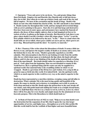 C. Spurgeon, "Trees only grow to be cut down. Yes, and greater things than 
these feel death. Empires rise and flourish; they flourish only to fall into decay, 
they rise to fall. How often do we take up a history book, and read of the rise and 
fall of empires. We hear of the coronation and the death of kings. Death is the 
black servant who rides behind the chariot of life. See life! and death is close behind 
it. Death reaches far throughout this world, and has stamped all terrestrial things 
with an arrow pointing to the grave. Stars die; it is said that large and destructive 
fires have been seen in outer space, and astronomers have marked the funerals of 
planets--the decay of those mighty spheres, that we had imagined set forever in 
sockets of silver, to glisten as the lamps of eternity. But blessed be God, there is one 
place where death is not life's brother--where life reigns alone; "to live" is not the 
first syllable which is to be followed by the next, "to die." There is a land where the 
death bells are never tolled, where grave clothes are never put on, where graves are 
never dug. Blessed land beyond the skies! To reach it, we must die." 
D. Rev. Chauncey Giles writes about the blessedness of death. It seems a little too 
flowery to me, and ignores the negative reality of death as an enemy and a curse, but 
the bottom line is true. He wrote, "Death is generally regarded as a terrible 
calamity. This misconception is due first to our looking at it only from the earthly 
side; the eye which shone upon us is darkened, the lips silent, the hand cold and 
lifeless; and it is due also to our thinking of the death of the material body as being 
that of the man himself. But death should rather be regarded as a blessing. It is a 
part of God's plan from the beginning. Man was not intended to remain in this 
world forever. He is a spiritual being and his wants can only be supplied in a 
spiritual world. Our material body is the swaddling clothes in which we are 
wrapped. Death is a provision of the Divine love and wisdom. It is a step in life as 
great for man as birth into this world. It is indeed birth into the spiritual world, 
which is as much superior to this world in every way as the mind is superior to the 
body. 
Death has been represented as a merciless skeleton, sweeping young and old alike to 
destruction. What a mistake! He is the most loving, gentle and beautiful of the 
angels. He comes to cherish, not to destroy; to transplant, not to kill; to awake us 
from sleep and lead us into life. Death opens the prison-door to the soul, breaks off 
our chains, and with gentle hand and smiling face leads us to a bright eternal home, 
where we shall find those who love us; a home to rest in, to live in, to love in; where 
there will be free play for every faculty and ample means for the attainment of every 
heavenly purpose. This is the blessedness to which death leads us." 
E. In Book of Church Services of 1922 we read, "Help us to see that death is not 
the destruction but the expansion of our life; that it opens the way into larger 
opportunities of service, and higher joys....Strengthen us so to live this earthly life 
that this world shall be but the vestibule of that higher and more beautiful home 
 