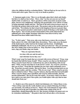 where thy children dwell in everlasting felicity." Did not Paul say for me to live is 
Christ and to die is gain. There is a way to see death as positive. 
F. Spurgeon again wrote, "Here we see through a glass that is dark and cloudy, 
but there we shall see face to face. There, what "eye has not seen nor ear heard" 
shall be fully revealed to us. There, paradoxes will be unraveled, mysteries made 
plain, obscure texts enlightened, confusing and questionable verses will be revealed 
as being amazingly simple and true. The least of all souls in heaven knows more of 
God than the greatest saint on the earth. The greatest saint on the earth may have it 
said of him, "Nevertheless he that is least in the kingdom of heaven is greater than 
he." Not our greatest preachers understand as much of theology as the lambs of the 
flock of glory. Not even the greatest masterminds of the earth understand one-millionth 
part of the mighty meanings which have been discovered by souls 
liberated from these bodies made from clay. 
Yes, "To die is gain." Take away, take away that hearse, remove the covering of 
black, adorn it in white with bright shiny decorations. There, take away the music 
of the death march, rather lend me the trumpet and the drum. O hallelujah, 
hallelujah, hallelujah; why do we cry as the saints go to heaven? They are not dead, 
they have simply gone to heaven before us. Stop, stop that crying, hold back your 
tears, clap your hands, clap your hands. 
"They are supremely blessed, 
Are done with care and sin and woe, 
And with their Savior they rest." 
What! weep! weep! for heads that are crowned with crowns of heaven? Weep, weep 
for hands that hold the harps of gold? What, weep for eyes that see the Redeemer? 
What, weep for hearts that are washed from sin, and are throbbing with eternal 
bliss? What, weep for men that are in the Savior's arms? No; weep for yourselves, 
that you are here. Weep that the mandate has not come which commands you to 
die. Weep that you must remain. But not for them. I see them turning back on you 
with loving wonder, and they exclaim, "Why do you weep? What, weep for poverty 
that is clothed in riches? What, weep for sickness, that has inherited eternal health? 
What, weep for shame, that is glorified; and weep for sinful mortality, that has 
become immaculate? Oh, do not weep, but rejoice. If you knew what it was that I 
have said to you, and where I have gone, you would rejoice with a joy that no man 
should take from you." 
G. Death is one of the means by which God eliminates evil. Fulton Sheen wrote, 
"Once evil has come into the world, death is seen as a kind of blessing, for if there 
was not death, evil could go on forever. That is why God stationed an angel with a 
flaming sword at the gate of paradise, less fallen man, eating of the tree of 
immortality, should immortalize his evil. But, because of death evil cannot carry on 
its wickedness indefinately." His point is that God will not allow evil to become 
 