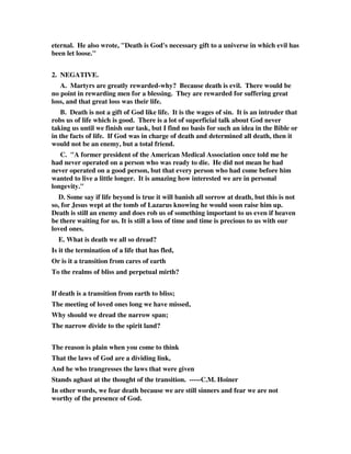 eternal. He also wrote, "Death is God's necessary gift to a universe in which evil has 
been let loose." 
2. NEGATIVE. 
A. Martyrs are greatly rewarded-why? Because death is evil. There would be 
no point in rewarding men for a blessing. They are rewarded for suffering great 
loss, and that great loss was their life. 
B. Death is not a gift of God like life. It is the wages of sin. It is an intruder that 
robs us of life which is good. There is a lot of superficial talk about God never 
taking us until we finish our task, but I find no basis for such an idea in the Bible or 
in the facts of life. If God was in charge of death and determined all death, then it 
would not be an enemy, but a total friend. 
C. "A former president of the American Medical Association once told me he 
had never operated on a person who was ready to die. He did not mean he had 
never operated on a good person, but that every person who had come before him 
wanted to live a little longer. It is amazing how interested we are in personal 
longevity." 
D. Some say if life beyond is true it will banish all sorrow at death, but this is not 
so, for Jesus wept at the tomb of Lazarus knowing he would soon raise him up. 
Death is still an enemy and does rob us of something important to us even if heaven 
be there waiting for us. It is still a loss of time and time is precious to us with our 
loved ones. 
E. What is death we all so dread? 
Is it the termination of a life that has fled, 
Or is it a transition from cares of earth 
To the realms of bliss and perpetual mirth? 
If death is a transition from earth to bliss; 
The meeting of loved ones long we have missed, 
Why should we dread the narrow span; 
The narrow divide to the spirit land? 
The reason is plain when you come to think 
That the laws of God are a dividing link, 
And he who trangresses the laws that were given 
Stands aghast at the thought of the transition. -----C.M. Hoiner 
In other words, we fear death because we are still sinners and fear we are not 
worthy of the presence of God. 
 