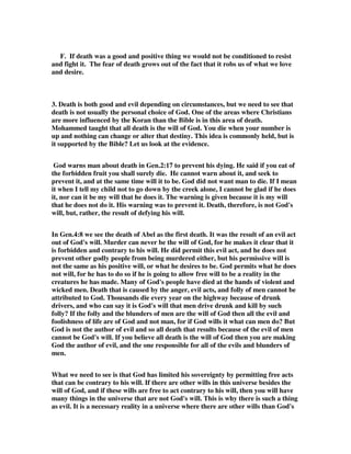 F. If death was a good and positive thing we would not be conditioned to resist 
and fight it. The fear of death grows out of the fact that it robs us of what we love 
and desire. 
3. Death is both good and evil depending on circumstances, but we need to see that 
death is not usually the personal choice of God. One of the areas where Christians 
are more influenced by the Koran than the Bible is in this area of death. 
Mohammed taught that all death is the will of God. You die when your number is 
up and nothing can change or alter that destiny. This idea is commonly held, but is 
it supported by the Bible? Let us look at the evidence. 
God warns man about death in Gen.2:17 to prevent his dying. He said if you eat of 
the forbidden fruit you shall surely die. He cannot warn about it, and seek to 
prevent it, and at the same time will it to be. God did not want man to die. If I mean 
it when I tell my child not to go down by the creek alone, I cannot be glad if he does 
it, nor can it be my will that he does it. The warning is given because it is my will 
that he does not do it. His warning was to prevent it. Death, therefore, is not God's 
will, but, rather, the result of defying his will. 
In Gen.4:8 we see the death of Abel as the first death. It was the result of an evil act 
out of God's will. Murder can never be the will of God, for he makes it clear that it 
is forbidden and contrary to his will. He did permit this evil act, and he does not 
prevent other godly people from being murdered either, but his permissive will is 
not the same as his positive will, or what he desires to be. God permits what he does 
not will, for he has to do so if he is going to allow free will to be a reality in the 
creatures he has made. Many of God's people have died at the hands of violent and 
wicked men. Death that is caused by the anger, evil acts, and folly of men cannot be 
attributed to God. Thousands die every year on the highway because of drunk 
drivers, and who can say it is God's will that men drive drunk and kill by such 
folly? If the folly and the blunders of men are the will of God then all the evil and 
foolishness of life are of God and not man, for if God wills it what can men do? But 
God is not the author of evil and so all death that results because of the evil of men 
cannot be God's will. If you believe all death is the will of God then you are making 
God the author of evil, and the one responsible for all of the evils and blunders of 
men. 
What we need to see is that God has limited his sovereignty by permitting free acts 
that can be contrary to his will. If there are other wills in this universe besides the 
will of God, and if these wills are free to act contrary to his will, then you will have 
many things in the universe that are not God's will. This is why there is such a thing 
as evil. It is a necessary reality in a universe where there are other wills than God's 
 
