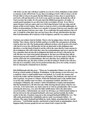 will. If his was the only will there could be no evil, for evil by definition is that which 
is contrary to the will of God. To say that everything is God's will is to deny evil, for 
if God wills it, it has to be good. But the Bible makes it clear, there is much that is 
not God's will and therefore evil. Evil is real, and if you make all death the will of 
God you deny the reality of evil, and reject the Biblical perspective of reality. It 
sounds good sometimes to say all is due to the sovereignty of God. Every flower 
opens because God says open, and every bird sings because God says sing, and all 
beauty of life is God's doing. But when we look at evil it is a horrible philosophy to 
believe in determinism, for then every murder is because God says now murder, and 
every rape because God says now rape. If we could take the good and leave the evil 
out, it would be a fine idea, but you can't leave the evil out, and therefore the idea 
that God determines all is contrary to the Scriptures, and the very nature of God. 
God does not ordain what he forbids. That is why he judges those who do what he 
forbids. They choose what he forbids and have to suffer the consequences of doing 
what he does not will. The death penalty inflicted on those who do great evil is God's 
will, but it is never his will that they do the sin that leads to this judgment and, 
therefore, even this kind of death is not his will in the sense that he wants anyone to 
die in judgment. His will is that they obey his commandments and never need to die. 
It is a paradox that all who die in judgment die both out of God's will and by his 
will. He does not want it but justice demands it. He does not will that they kill an 
innocent person and commit a cold blooded murder, for he has made it clear this is 
not his will in the ten commandments. But now that they have defied his will, he 
does will that they pay the price of their own life for doing it. Death is his will now, 
but only in a secondary sense, for he preferred that they never be worthy of such a 
fate by obeying his command not to murder. 
Bob Deffinbaugh tells this story: "When my Grandmother Palmer was alive, she 
lived on a farm outside of Shelton, Washington. At the entrance to her driveway was 
a small lot, where a small mobile home was parked. As I recall, the woman who 
lived in the trailer and her husband were estranged. The husband, who had served 
time in prison, was prone to violence. When the husband came to the mobile home 
to see his wife, another man was there. An argument resulted, and blows were 
exchanged. Ultimately, the woman's visitor brandished a weapon and demanded 
that the husband leave. He left, but only while uttering threats about what he was 
yet to do. A few hours later, my uncle came by to visit my grandmother. He was just 
entering the driveway, very near the little mobile home where the altercation 
occurred earlier. Unfortunately, my uncle was driving a car which looked similar to 
the one driven by the estranged husband's adversary parked outside the trailer 
earlier in the day. Gunshots rang out as the enraged husband fulfilled his vow. The 
rifle easily penetrated the windshield, and my uncle was instantly killed -- by 
mistake. The angry husband had killed my uncle, falsely assuming that he was his 
adversary. " God forbids murder, and hatred so bad it leads to manslaughter, but it 
happens daily because people do not care about God's respect for life. 
 