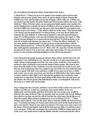 19. EXAMPLES OF DEATH THAT GOD DOES NOT WILL: 
1. Deut.20:1-9. 1 When you go to war against your enemies and see horses and 
chariots and an army greater than yours, do not be afraid of them, because the 
LORD your God, who brought you up out of Egypt, will be with you. 2 When you 
are about to go into battle, the priest shall come forward and address the army. 3 He 
shall say: "Hear, O Israel, today you are going into battle against your enemies. Do 
not be fainthearted or afraid; do not be terrified or give way to panic before them. 4 
For the LORD your God is the one who goes with you to fight for you against your 
enemies to give you victory." 5 The officers shall say to the army: "Has anyone built 
a new house and not dedicated it? Let him go home, or he may die in battle and 
someone else may dedicate it. 6 Has anyone planted a vineyard and not begun to 
enjoy it? Let him go home, or he may die in battle and someone else enjoy it. 7 Has 
anyone become pledged to a woman and not married her? Let him go home, or he 
may die in battle and someone else marry her." 8 Then the officers shall add, "Is 
any man afraid or fainthearted? Let him go home so that his brothers will not 
become disheartened too." 9 When the officers have finished speaking to the army, 
they shall appoint commanders over it." Deut. 24:5 "If a man has recently married, 
he must not be sent to war or have any other duty laid on him. For one year he is to 
be free to stay at home and bring happiness to the wife he has married." 
God will protect his people in general and give them victory, but the fact is he will 
not protect every individual in war. Anyone can die in war and so provision was 
made to keep certain people out of the war zone so they could live. God would not 
perform a mass of miracles to prevent the death of these people. They had to stay 
away from the battle or they could die. Even the most innocent can die in war and 
they do. God wanted men who were single to stay out of the war zone until they had 
a year to spend with their wives and have a child. Every man was to have a child, 
and so they were to stay away from war lest they be killed before they had a chance 
to marry and have that child. God is showing his goodness here in that he wants 
young men to experience the basic good things of life before they die and never get 
the chance. He will not protect the individual in battle, even though he will assure 
the army as a whole will win the battle. 
War is dangerous for everyone, and there can be dirty tricks so that even your own 
soldiers can kill you. Uriah was a good guy and a great soldier, be he was 
deliberately sent into battle, and then deserted by his own troops so he would be 
killed by the order of David. This was murder, and was not the will of God. Millions 
have died in war that was not the will of God but the evil of men. David did an evil 
that led to many others dying in judgment as we see in IISam.12:7-15. " 7 Then 
Nathan said to David, "You are the man! This is what the LORD, the God of Israel, 
says: 'I anointed you king over Israel, and I delivered you from the hand of Saul. 8 I 
gave your master's house to you, and your master's wives into your arms. I gave you 
the house of Israel and Judah. And if all this had been too little, I would have given 
you even more. 9 Why did you despise the word of the LORD by doing what is evil 
in his eyes? You struck down Uriah the Hittite with the sword and took his wife to 
 