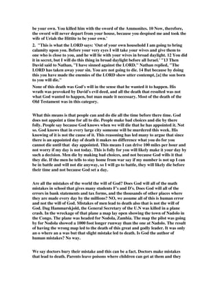 be your own. You killed him with the sword of the Ammonites. 10 Now, therefore, 
the sword will never depart from your house, because you despised me and took the 
wife of Uriah the Hittite to be your own.' 
2. "This is what the LORD says: 'Out of your own household I am going to bring 
calamity upon you. Before your very eyes I will take your wives and give them to 
one who is close to you, and he will lie with your wives in broad daylight. 12 You did 
it in secret, but I will do this thing in broad daylight before all Israel.' "13 Then 
David said to Nathan, "I have sinned against the LORD." Nathan replied, "The 
LORD has taken away your sin. You are not going to die. 14 But because by doing 
this you have made the enemies of the LORD show utter contempt, [a] the son born 
to you will die." 
None of this death was God's will in the sense that he wanted it to happen. His 
wrath was provoked by David's evil deed, and all the death that resulted was not 
what God wanted to happen, but man made it necessary. Most of the death of the 
Old Testament was in this category. 
What this means is that people can and do die all the time before there time. God 
does not appoint a time for all to die. People make bad choices and die by there 
folly. People say because God knows when we will die that he has appointed it. Not 
so. God knows that in every large city someone will be murdered this week. His 
knowing of it is not the cause of it. This reasoning has led many to argue that since 
there is an appointed day of death it makes no difference what you do for you 
cannot die until that day appointed. This means I can drive 100 miles per hour and 
not worry if my day is not today. This is folly for you will likely make it your day by 
such a decision. Men die by making bad choices, and not because God wills it that 
they die. If the men he tells to stay home from war say if my number is not up I can 
be in battle and will not die anyway, so I will go to battle, they will likely die before 
their time and not because God set a day. 
Are all the mistakes of the world the will of God? Does God will all of the math 
mistakes in school that gives many students F's and D's. Does God will all of the 
errors in bank statements and tax forms, and the thousands of other places where 
they are made every day by the millions? NO, we assume all of this is human error 
and not the will of God. Mistakes of men lead to death also that is not the will of 
God. Dag Hammarskjold, the General Secretary of the U.N was killed in a plane 
crash. In the wreckage of that plane a map lay open showing the town of Nadolo in 
the Congo. The plane was headed for Nodola, Zambia. The map the pilot was going 
by for Nodola showed a 1000 foot longer runway than the one at Nadolo. The result 
of having the wrong map led to the death of this great and godly leader. It was only 
an o where an a was but that slight mistake led to death. Is God the author of 
human mistakes? No way. 
We say doctors bury their mistake and this can be a fact. Doctors make mistakes 
that lead to death. Parents leave poisons where children can get at them and they 
 