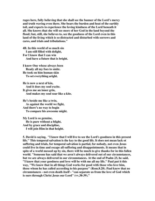 rages here, fully believing that she shall see the banner of the Lord’s mercy 
and truth waving even there. She bears the burden and heat of the earthly 
toil, and expects to experience the loving kindness of the Lord beneath it 
all. She knows that she will see more of her God in the land beyond the 
flood; but, still, she believes to, see the goodness of the Lord even in this 
land of the living which is so distracted and disturbed with sorrows and 
cares, and trials and tribulations." 
4B. In this world of so much sin 
I am still filled with delight, 
For I know that I can win 
And have a future that is bright. 
I know One whose always been 
Ready all my foes to smite. 
He took on him human skin 
To set everything aright. 
He is now a next of kin, 
And it does my soul excite. 
It gives me an inner grin, 
And makes my soul soar like a kite. 
He’s beside me like a twin, 
As against the world we fight, 
And there’s no way to begin 
To compare his awesome might. 
My Lord is so genuine, 
He is pure without a blight, 
And by grace and discipline, 
I will join Him in that height. 
5. David is saying, "I know that I will live to see the Lord's goodness in this present 
life." This temporal salvation is the key to the good life. It does not mean lack ot 
suffering and trials, for temporal salvation is partial, for nobody, not even Jesus 
could live in time and escape all suffering and disappointments. It means that in 
spite of a world messed up by sin, there will be much to give thanks for in this fallen 
world. "Someone has said that we aren't always delivered out of our circumstances, 
but we are always delivered in our circumstances. At the end of Psalm 23, he said, 
"I know that your goodness and love will be with me all my life." Paul put it this 
way, "We know that in all things God works for good with those who love him, 
those whom he has called according to his purpose" (Rom.8.28). Paul knew that no 
circumstances - not even death itself - "can separate us from the love of God which 
is ours through Christ Jesus our Lord" (vv.38-39)." 
 