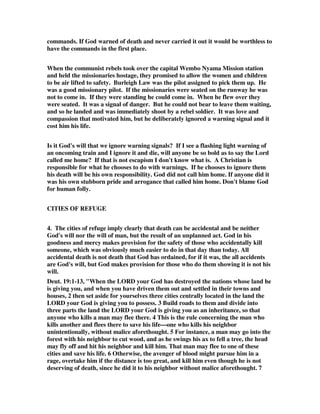 commands. If God warned of death and never carried it out it would be worthless to 
have the commands in the first place. 
When the communist rebels took over the capital Wembo Nyama Mission station 
and held the missionaries hostage, they promised to allow the women and children 
to be air lifted to safety. Burleigh Law was the pilot assigned to pick them up. He 
was a good missionary pilot. If the missionaries were seated on the runway he was 
not to come in. If they were standing he could come in. When he flew over they 
were seated. It was a signal of danger. But he could not bear to leave them waiting, 
and so he landed and was immediately shoot by a rebel soldier. It was love and 
compassion that motivated him, but he deliberately ignored a warning signal and it 
cost him his life. 
Is it God's will that we ignore warning signals? If I see a flashing light warning of 
an oncoming train and I ignore it and die, will anyone be so bold as to say the Lord 
called me home? If that is not escapism I don't know what is. A Christian is 
responsible for what he chooses to do with warnings. If he chooses to ignore them 
his death will be his own responsibility. God did not call him home. If anyone did it 
was his own stubborn pride and arrogance that called him home. Don't blame God 
for human folly. 
CITIES OF REFUGE 
4. The cities of refuge imply clearly that death can be accidental and be neither 
God's will nor the will of man, but the result of an unplanned act. God in his 
goodness and mercy makes provision for the safety of those who accidentally kill 
someone, which was obviously much easier to do in that day than today. All 
accidental death is not death that God has ordained, for if it was, the all accidents 
are God's will, but God makes provision for those who do them showing it is not his 
will. 
Deut. 19:1-13, "When the LORD your God has destroyed the nations whose land he 
is giving you, and when you have driven them out and settled in their towns and 
houses, 2 then set aside for yourselves three cities centrally located in the land the 
LORD your God is giving you to possess. 3 Build roads to them and divide into 
three parts the land the LORD your God is giving you as an inheritance, so that 
anyone who kills a man may flee there. 4 This is the rule concerning the man who 
kills another and flees there to save his life—one who kills his neighbor 
unintentionally, without malice aforethought. 5 For instance, a man may go into the 
forest with his neighbor to cut wood, and as he swings his ax to fell a tree, the head 
may fly off and hit his neighbor and kill him. That man may flee to one of these 
cities and save his life. 6 Otherwise, the avenger of blood might pursue him in a 
rage, overtake him if the distance is too great, and kill him even though he is not 
deserving of death, since he did it to his neighbor without malice aforethought. 7 
 