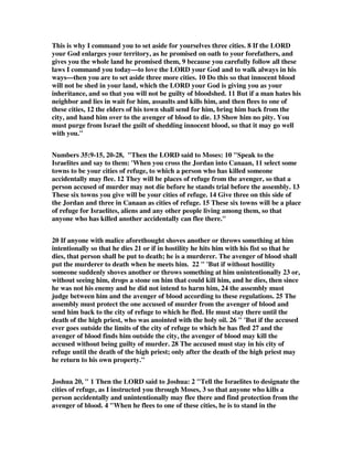 This is why I command you to set aside for yourselves three cities. 8 If the LORD 
your God enlarges your territory, as he promised on oath to your forefathers, and 
gives you the whole land he promised them, 9 because you carefully follow all these 
laws I command you today—to love the LORD your God and to walk always in his 
ways—then you are to set aside three more cities. 10 Do this so that innocent blood 
will not be shed in your land, which the LORD your God is giving you as your 
inheritance, and so that you will not be guilty of bloodshed. 11 But if a man hates his 
neighbor and lies in wait for him, assaults and kills him, and then flees to one of 
these cities, 12 the elders of his town shall send for him, bring him back from the 
city, and hand him over to the avenger of blood to die. 13 Show him no pity. You 
must purge from Israel the guilt of shedding innocent blood, so that it may go well 
with you." 
Numbers 35:9-15, 20-28, "Then the LORD said to Moses: 10 "Speak to the 
Israelites and say to them: 'When you cross the Jordan into Canaan, 11 select some 
towns to be your cities of refuge, to which a person who has killed someone 
accidentally may flee. 12 They will be places of refuge from the avenger, so that a 
person accused of murder may not die before he stands trial before the assembly. 13 
These six towns you give will be your cities of refuge. 14 Give three on this side of 
the Jordan and three in Canaan as cities of refuge. 15 These six towns will be a place 
of refuge for Israelites, aliens and any other people living among them, so that 
anyone who has killed another accidentally can flee there." 
20 If anyone with malice aforethought shoves another or throws something at him 
intentionally so that he dies 21 or if in hostility he hits him with his fist so that he 
dies, that person shall be put to death; he is a murderer. The avenger of blood shall 
put the murderer to death when he meets him. 22 " 'But if without hostility 
someone suddenly shoves another or throws something at him unintentionally 23 or, 
without seeing him, drops a stone on him that could kill him, and he dies, then since 
he was not his enemy and he did not intend to harm him, 24 the assembly must 
judge between him and the avenger of blood according to these regulations. 25 The 
assembly must protect the one accused of murder from the avenger of blood and 
send him back to the city of refuge to which he fled. He must stay there until the 
death of the high priest, who was anointed with the holy oil. 26 " 'But if the accused 
ever goes outside the limits of the city of refuge to which he has fled 27 and the 
avenger of blood finds him outside the city, the avenger of blood may kill the 
accused without being guilty of murder. 28 The accused must stay in his city of 
refuge until the death of the high priest; only after the death of the high priest may 
he return to his own property." 
Joshua 20, " 1 Then the LORD said to Joshua: 2 "Tell the Israelites to designate the 
cities of refuge, as I instructed you through Moses, 3 so that anyone who kills a 
person accidentally and unintentionally may flee there and find protection from the 
avenger of blood. 4 "When he flees to one of these cities, he is to stand in the 
 