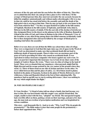 entrance of the city gate and state his case before the elders of that city. Then they 
are to admit him into their city and give him a place to live with them. 5 If the 
avenger of blood pursues him, they must not surrender the one accused, because he 
killed his neighbor unintentionally and without malice aforethought. 6 He is to stay 
in that city until he has stood trial before the assembly and until the death of the 
high priest who is serving at that time. Then he may go back to his own home in the 
town from which he fled." 7 So they set apart Kedesh in Galilee in the hill country 
of Naphtali, Shechem in the hill country of Ephraim, and Kiriath Arba (that is, 
Hebron) in the hill country of Judah. 8 On the east side of the Jordan of Jericho [a] 
they designated Bezer in the desert on the plateau in the tribe of Reuben, Ramoth in 
Gilead in the tribe of Gad, and Golan in Bashan in the tribe of Manasseh. 9 Any of 
the Israelites or any alien living among them who killed someone accidentally could 
flee to these designated cities and not be killed by the avenger of blood prior to 
standing trial before the assembly." 
Believe it or not, these are not all that the Bible says about these cities of refuge. 
They were so important to God that this topic takes up a lot of space in the Word of 
God. God was determined to make sure that accidental death did not lead to 
deliberate death of innocent people. These 6 cities were an enormous part of the 
grace of God in providing for those who caused an accidental death. It was 
equivalent to todays insurance companies who insure against any such event. To 
show you just how important this insurance was to God, let me share some of the 
insights of Andrew Bonar. He wrote, "There were six cities of refuge in the land of 
Israel. These were so situated that any manslayer, when pursued, might find his 
flight directed and his escape assisted by the very nature of the ground where they 
stood. (1.) Three of them stood on one side of Jordan and three on the other. No 
river rolled between him and his place of safety. (2.) All of them stood in plains; 
Kedesh in the plains of Zaanaim, Sychem in the plain of Moreh, Hebron in a level 
wilderness, Golan and Ramoth-Gilead at the foot of their adjoining hills. The 
manslayer had no up-hill race to run in seeking deliverance ; there was nothing in 
his way which might hinder his flight." 
20. WHY DO PEOPLE DIE EARLY? 
D. Gene Strother, "A friend of mine told me about a family that had become very 
dear to him. He was best friends with this couple’s son, and his friend died. The 
couple, unable to deal with the loss, "adopted" my friend. The unexpected tragedy 
had a terrible affect on them, putting a strain on their marriage, and just a few days 
ago, the man took an overdose of prescription medication and was hospitalized in 
serious condition. 
This story – and thousands like it – lead us to ask, "Why, Lord? Why do people die 
prematurely?" The Bible makes it clear that some people do die prematurely – 
before their appointed time. Why?" 
 