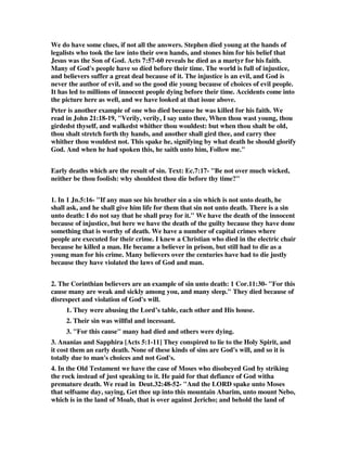 We do have some clues, if not all the answers. Stephen died young at the hands of 
legalists who took the law into their own hands, and stones him for his belief that 
Jesus was the Son of God. Acts 7:57-60 reveals he died as a martyr for his faith. 
Many of God's people have so died before their time. The world is full of injustice, 
and believers suffer a great deal because of it. The injustice is an evil, and God is 
never the author of evil, and so the good die young because of choices of evil people. 
It has led to millions of innocent people dying before their time. Accidents come into 
the picture here as well, and we have looked at that issue above. 
Peter is another example of one who died because he was killed for his faith. We 
read in John 21:18-19, "Verily, verily, I say unto thee, When thou wast young, thou 
girdedst thyself, and walkedst whither thou wouldest: but when thou shalt be old, 
thou shalt stretch forth thy hands, and another shall gird thee, and carry thee 
whither thou wouldest not. This spake he, signifying by what death he should glorify 
God. And when he had spoken this, he saith unto him, Follow me." 
Early deaths which are the result of sin. Text: Ec.7:17- "Be not over much wicked, 
neither be thou foolish: why shouldest thou die before thy time?" 
1. In 1 Jn.5:16- "If any man see his brother sin a sin which is not unto death, he 
shall ask, and he shall give him life for them that sin not unto death. There is a sin 
unto death: I do not say that he shall pray for it." We have the death of the innocent 
because of injustice, but here we have the death of the guilty because they have done 
something that is worthy of death. We have a number of capital crimes where 
people are executed for their crime. I knew a Christian who died in the electric chair 
because he killed a man. He became a believer in prison, but still had to die as a 
young man for his crime. Many believers over the centuries have had to die justly 
because they have violated the laws of God and man. 
2. The Corinthian believers are an example of sin unto death: 1 Cor.11:30- "For this 
cause many are weak and sickly among you, and many sleep." They died because of 
disrespect and violation of God's will. 
1. They were abusing the Lord’s table, each other and His house. 
2. Their sin was willful and incessant. 
3. "For this cause" many had died and others were dying. 
3. Ananias and Sapphira [Acts 5:1-11] They conspired to lie to the Holy Spirit, and 
it cost them an early death. None of these kinds of sins are God's will, and so it is 
totally due to man's choices and not God's. 
4. In the Old Testament we have the case of Moses who disobeyed God by striking 
the rock instead of just speaking to it. He paid for that defiance of God witha 
premature death. We read in Deut.32:48-52- "And the LORD spake unto Moses 
that selfsame day, saying, Get thee up into this mountain Abarim, unto mount Nebo, 
which is in the land of Moab, that is over against Jericho; and behold the land of 
 