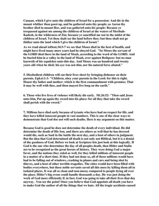 Canaan, which I give unto the children of Israel for a possession: And die in the 
mount whither thou goest up, and be gathered unto thy people; as Aaron thy 
brother died in mount Hor, and was gathered unto his people: Because ye 
trespassed against me among the children of Israel at the waters of Meribah- 
Kadesh, in the wilderness of Zin; because ye sanctified me not in the midst of the 
children of Israel. Yet thou shalt see the land before thee; but thou shalt not go 
thither unto the land which I give the children of Israel." 
As we read ahead inDeut.34:5-7 we see that Moses died in the best of health, and 
might have lived many more years had he obeyed God. "So Moses the servant of 
the LORD died there in the land of Moab, according to the word of the LORD. And 
he buried him in a valley in the land of Moab, over against Bethpeor: but no man 
knoweth of his sepulchre unto this day. And Moses was an hundred and twenty 
years old when he died: his eye was not dim, nor his natural force abated." 
5. Disobedient children will cut their lives short by bringing dishonor on their 
parents. Eph.6:1-3- "Children, obey your parents in the Lord: for this is right. 
Honor thy father and mother; which is the first commandment with promise; That 
it may be well with thee, and thou mayest live long on the earth." 
6. Those who live lives of violence will likely die early. Mt.26:52- "Then said Jesus 
unto him, Put up again thy sword into his place: for all they that take the sword 
shall perish with the sword." 
7. Millions have died early because of tyrants who have had no respect for life, and 
they have killed innocent people in vast numbers. This is one of the clear ways to 
demonstrate that God doe not will such deaths. Here is my argument on this matter. 
Because God is good he does not determine the death of every individual. He did 
determine the death of His Son, and there are others as well that he has decreed 
would die, such as Saul in the battle the next day, and a host of others in judgment. 
But the idea that God determined all death is not only not Biblical, but it is a denial 
of the goodness of God. Before we look at Scripture lets just look at this logically. If 
God is the one who determines the day of all peoples death, then Hitler and Stalin 
are to be recognized as the great heroes of history. They were doing God a major 
favor, and the nations they ruled as well, for they killed millions of innocent people 
in a matter of a short time. If they had not done so, all of those millions would have 
had to be falling out of windows, crashing in planes and cars and being shot by 
thieves, and a host of other terrible tragedies. The cities would have been filled with 
bodies everywhere, but these noble servants saved all this mess by killing them all in 
isolated places. It was all so clean and non-messy compared to people dying all over 
the place. Hitler’s big ovens could handle thousands a day. He was just doing the 
work of God more efficiently if, in fact, God was going to take all their lives that day 
anyway. You see the point! Once you believe that God appoints all death you have 
to make God the author of all the things that we hate. All the tragic accidents caused 
 