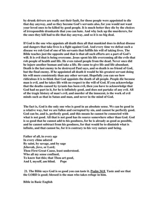 by drunk drivers are really not their fault, for those people were appointed to die 
that day anyway, and so they become God’s servants also, for you would not want 
your loved ones to be killed by good people. It is much better they die by the choices 
of irresponsible drunkards that you can hate. And why lock up the murderers, for 
the ones they kill had to die that day anyway, and so it is no big deal. 
If God is the one who appoints all death then all that mankind does to defeat disease 
and dangers that take lives is a fight against God. And every time we defeat such a 
disease we rob God of one of his servants that fulfills his will of taking lives. The 
Bible teaches just the opposite and that is that all such efforts are a part of God’s 
will. It is evil that is being overcome. Jesus spent his life overcoming all the evils that 
rob people of health and life. He even raised people from the dead. Never once did 
he injure another human and take a life. He came to give life and life abundant. 
Death is the last enemy to be destroyed Paul says, and so death is no friend of God, 
but the final enemy. If he appointed all death it would be his greatest servant doing 
his will more consistently than any other servant. Hopefully you can see how 
ridiculous it is to think that God appoints the death of all people. People die because 
man is evil, and he takes life with no respect to the will of God. If you acknowledge 
that the deaths caused by tyrants has been evil, then you have to acknowledge that 
God had no part in it, for he is infinitely good, and does not partake of any evil. All 
of the tragic history of man's evil, and murder of the innocent, is the work of evil 
minds such as that in Satan and man, and never in the mind of God. 
The fact is, God is the only one who is good in an absolute sense. We can be good in 
a relative way, but we are fallen and corrupted by sin, and cannot be perfectly good. 
God can be, and is, perfectly good, and this means he cannot be connected with 
what is not good. All that is not good has its source somewhere other than God. God 
is so good that he cannot add to his goodness, for he is already as good as possible, 
and he cannot subtract from his goodness, for that would be to diminish what is 
infinite, and that cannot be, for it is contrary to his very nature and being. 
Father of all, in every age 
In every clime adored 
By saint, by savage, and by sage 
Jehovah, Jove, or Lord; 
Thou First Great Cause, least understood. 
Who all my sense confined, 
To know but this; that Thou art good, 
And I, myself, am blind. Pope 
21. The Bible says God is so good you can taste it. Psalm 34:8 Taste and see that 
the LORD is good; blessed is the man who takes refuge in him. 
Bible in Basic English 
 