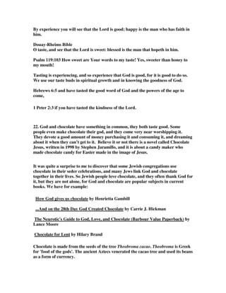 By experience you will see that the Lord is good; happy is the man who has faith in 
him. 
Douay-Rheims Bible 
O taste, and see that the Lord is sweet: blessed is the man that hopeth in him. 
Psalm 119:103 How sweet are Your words to my taste! Yes, sweeter than honey to 
my mouth! 
Tasting is experiencing, and so experience that God is good, for it is good to do so. 
We use our taste buds in spiritual growth and in knowing the goodness of God. 
Hebrews 6:5 and have tasted the good word of God and the powers of the age to 
come, 
1 Peter 2:3 if you have tasted the kindness of the Lord. 
22. God and chocolate have something in common, they both taste good. Some 
people even make chocolate their god, and they come very near worshipping it. 
They devote a good amount of money purchasing it and consuming it, and dreaming 
about it when they can’t get to it. Believe it or not there is a novel called Chocolate 
Jesus, written in 1998 by Stephen Jaramillo, and it is about a candy maker who 
made chocolate candy for Easter made in the image of Jesus. 
It was quite a surprise to me to discover that some Jewish congregations use 
chocolate in their seder celebrations, and many Jews link God and chocolate 
together in their lives. So Jewish people love chocolate, and they often thank God for 
it, but they are not alone, for God and chocolate are popular subjects in current 
books. We have for example: 
How God gives us chocolate by Henrietta Gambill 
...And on the 28th Day God Created Chocolate by Carrie J. Hickman 
The Neurotic's Guide to God, Love, and Chocolate (Barbour Value Paperback) by 
Lance Moore 
Chocolate for Lent by Hilary Brand 
Chocolate is made from the seeds of the tree Theobroma cacao. Theobroma is Greek 
for 'food of the gods'. The ancient Aztecs venerated the cacao tree and used its beans 
as a form of currency. 
 