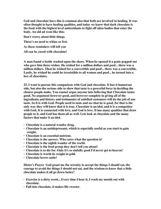 God and chocolate have this is common also that both are involved in healing. It was 
often thought to have healing qualities, and today we know that dark chocolate is 
the food with the highest level antioxidants to fight off alien bodies that enter the 
body. An old ad went like this- 
Don't worry about little things 
There's no need to whine or fret. 
As these reminders will tell you 
All can be cured with chocolate! 
A man found a bottle washed upon the shore. When he opened it a genie popped out 
who gave him three wishes. He wished for a million dollars and poof... there was a 
million dollars. Then he wished for a convertible and poof... there was a convertible. 
Lastly, he wished he could be irresistible to all women and poof... he turned into a 
box of chocolates. 
23. I want to pursue this comparison with God and chocolate. It has it humorous 
side, but also the serious side to show that taste is a powerful force in deciding the 
choices people make. You cannot argue anyone into believing that Chocolate tastes 
good. No argument however good, and however complete in giving all of the 
ingredients and history and testimonies of satisfied customers will do the job of one 
taste. So it is with God. People need to taste and see that he is good, for that is the 
only way they will know that it is true. Chocolate is an idol, and it is a competitor 
with God. It is connected with love, and God is love. It has many qualities that draw 
people to it, and God has them all as well. Lets look at chocolate and the many 
factors that make it an idol. 
· Chocolate is a natural wonder drug. 
· Chocolate is an antidepressant, which is especially useful as you start to gain 
weight. 
· Chocolate is an essential nutrient. 
· Chocolate is the answer. Who cares what the question is! 
· Chocolate is the eighth wonder of the world. 
· Chocolate is the food group they don't tell you about! 
· Chocolate is to die for. Only it's so sinfully good I'd never get to heaven! 
· Chocolate is worth its weight in gold. 
· Chocolate lovers unite! 
Dieter's Prayer God grant me the serenity to accept the things I should eat, the 
courage to avoid the things I should not eat, and the wisdom to know that a little 
chocolate makes it all go down better! 
· Exercise is a dirty word... Every time I hear it, I wash my mouth out with 
chocolate. 
· Fall into chocolate, it makes life sweeter. 
 