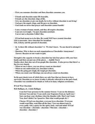· First you consume chocolate and then chocolate consumes you. 
· Friends and chocolate make life bearable. 
· Friends are the chocolate chips of life. 
· Give me chocolate or give me death, for to live without chocolate is not living! 
· God gave the angels wings, and He gave us chocolate. 
· God sends no stress that prayer and chocolate cannot handle! 
· I am a woman of many moods, and they all require chocolate. 
· I am not overweight. I'm just chocolate-enriched. 
I never met a chocolate I didn't like. 
· If God had meant us to be thin, He would NOT have created chocolate 
Life is uncertain - have chocolate for breakfast 
Life, Liberty and the pursuit of chocolate. 
· Q: Is there life without chocolate? A: We don't know. No one dared to attempt it 
yet. 
· Question: Why is there no such organization as Chocoholics Anonymous? 
Answer: Because no one wants to quit. 
Strength is the capacity to break a chocolate bar into four pieces with your bare 
hands and then eat just one of the pieces. -- Judith Viorst 
Studies show that nine out of ten people like chocolate. It also proves that there's a 
liar in every bunch. 
· When no one is there, you can always count on chocolate! 
· When no one understand you, chocolate is there. 
· When the going gets tough, the tough get chocolate. 
· When you count your blessings you can always count on chocolate. 
In the post classic texts of which there are only four that are known to have 
survived, Chocolate as we know it today is directly referred to as the god's food. 
Chocolate was considered in rituals as well as in many religious ceremonies. 
If God Was Chocolate 
Bob Halligan, Jr., Linda Halligan 
I can feel Your presence in the summer breeze / I can see the distance 
between You and me / I can catch your fragrance from an April rose / 
Sure can hear your rhythms when the thunder rolls / But I can’t taste 
You; don’t think I’m s’posed to / But what would people do / / 
Chorus: If God was chocolate; everyone loves chocolate / Everyone 
would want Him, want Him all the time / You can almost taste it; 
every godly visit, a party for the spirit, body, soul and mind / If God 
was chocolate – chocolate - chocolate / Mm-mm – chocolate – 
chocolate - chocolate // 
 