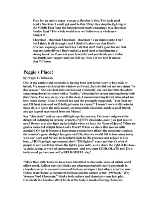 Pray for an end to anger, you get a Hershey’s kiss / For each good 
deed a Snickers, I could get used to this / Pray they stop the fighting in 
the Middle East / and the battleground starts changing / to a chocolate 
fondue feast / The whole world over we’d discover a whole new 
hunger // 
Chocolate - chocolate Chocolate - chocolate / Can almost taste You / 
but I think it all through / and I think it’s also true that God is 
broccoli, asparagus and herb tea / all that stuff that’s good for me that 
may not taste divine / But it makes a good start at building me a 
strong heart. So if you eat your broccoli / and you drink your herbal 
tea, finish your supper and you will see. You will see how it can be 
that // Chorus 
Peggie's Place! 
by Peggie C. Bohanon 
One of my earliest kid memories is having been sent to the store to buy milk or 
bread. My mom watched at the window as I went...but she did not see me return "in 
due season." She watched and watched and eventually, she saw her little daughter 
sauntering down the street with a "buddy," chocolate ice cream running down both 
their faces. You see, on my way to the store, I encountered my friend who asked me 
how much money I had. I showed her and she promptly suggested, "You freat me 
and I'll freat you--and we'll both get some ice cream!" I wasn't too worldly-wise in 
those days--I spent the milk money on memorable chocolate, made a good friend, 
and got a good reprimand from my Mama! 
Say "chocolate" and my eyes still light up--for you see, I've never outgrown the 
delight of indulging in creamy, crunchy, NUTTY chocolate...can't you just taste it 
now! Do our eyes also light up in delight when we hear the Name of Jesus? When we 
grab a morsel of delight from God's Word? When we share that morsel with 
another? Or has it become a hum-drum routine love affair--the chocolate's melted, 
the wonder's gone, de-light has gone out! Oh, that we would fall in love anew today 
with our Lord and Savior, to delight/re-light in His presence and rejoice in His 
love....THEN go light up someone else's "DE-lighted" eyes (and there's a lot of 
people in our world for whom the light's gone out!), as we share the light of His love- 
-a smile, a hug, a word of encouragement--and yes, some CHOCOLATE too! Do it 
today--and go have yourself a DELIGHTFUL day! 
"More than 400 chemicals have been identified in chocolate, some of which could 
affect mood. Zellner says she thinks any pharmacologically active chemicals in 
chocolate occur in amounts too small to have an impact, but others aren't so sure. 
Debra Waterhouse, a registered dietitian and the author of the 1999 book "Why 
Women Need Chocolate," thinks both culture and chemicals come into play. 
Chemicals in chocolate affect levels of the body's mood-affecting chemicals, 
 