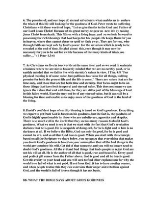 6. The promise of, and our hope of, eternal salvation is what enables us to endure 
the trials of this life still looking for the goodness of God. Peter wrote to suffering 
Christians with these words of hope, "Let us give thanks to the God and Father of 
our Lord Jesus Christ! Because of his great mercy he gave us new life by raising 
Jesus Christ from death. This fills us with a living hope, and so we look forward to 
possessing the rich blessings that God keeps for his people. He keeps them for you 
in heaven, where they cannot decay or spoil or fade away. They are for you, who 
through faith are kept safe by God's power for the salvation which is ready to be 
revealed at the end of time. Be glad about this, even though it may now be 
necessary for you to be sad for awhile because of the many kinds of trials you 
suffer…" (1 Peter 1.3-6) 
7. As Christians we live in two worlds at the same time, and so we need to maintain 
a balance where we are not so heavenly minded that we are no earthly good, or so 
earthly minded that we fail to live with eternity's values in view. I Tim. 4:8 "For 
physical training is of some value, but godliness has value for all things, holding 
promise for both the present life and the life to come." There are values that are for 
time only, and those that are for both time and eternity. Our focus ought to be on 
those things that have both temporal and eternal value. This does not mean we can 
ignore the values that end with time, for they are still a part of the blessings of God 
in this fallen world. Exercise may not be of any eternal value, but it can still be a 
blessing for time and enable us to enjoy more of the goodness of God in the land of 
the living. 
8. David's confident hope of earthly blessing is based on God's goodness. Everything 
we expect to get from God is based on his goodness, but the fact is, the goodness of 
God is highly questionable by those who are unbelievers, agnostics and skeptics. 
There is so much evil in the world that they see too many reasons to doubt God's 
goodness. What we need to see is that we start with the fact that God's revelation 
declares that he is good. He is incapable of doing evil, for he is light and in him is no 
darkness at all. If we believe the Bible, God can only do good, for he is good and 
cannot do evil, and so all that God does is good. When you start with this concept, 
based on all the Scripture we share below, you recognize that everything that makes 
you doubt God's goodness is based on your assumption that all the bad things in the 
world are somehow his will. Get rid of that nonsense and you will no longer need to 
doubt God's goodness. All the evil and bad things that leads people to reject God are 
not his will at all. He is the author of all that is good, true and beautiful. Every good 
and perfect gift comes from the Father above. God is good and all he does is good. 
Get this reality in your head and you will seek to find other explanations for why the 
world is so full of what is not good. If not from God, it has to have another source, 
and when people realize this they can overcome their anger and rebellion against 
God, and the world is full of it even though it has not basis. 
8B. WHAT THE BIBLE SAYS ABOUT GOD'S GOODNESS 
 