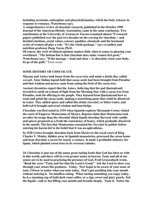 including serotonin, endorphins and phenylethylamine, which the body releases in 
response to romance, Waterhouse says. 
A comprehensive review of chocolate research, published in the October 1999 
Journal of the American Dietetic Association, came to the same conclusion. Two 
nutritionists at the University of Arizona in Tucson examined almost 75 research 
papers published over the past two decades on the craving for chocolate -- and 
decided emotions, social values, sensory qualities, chemicals and the hormonal 
cycles of women all play a role. "It's the whole package," says co-author and 
nutrition professor Doug Taren, Ph.D. 
Of course, the swirl of clinical opinions matters little when it comes to pleasing your 
sweetheart. "The bottom line is that chocolate does make women feel good," 
Waterhouse says. "If the message -- loud and clear -- is chocolate, trust your body, 
let go of the guilt." From WebMD 
SOME HISTORY OF CHOCOLATE 
Mayans and Aztecs took beans from the cacao tree and made a drink they called 
xocoatl. Aztec Indian legend held that cacao seeds had been brought from Paradise 
and that wisdom and power came from eating the fruit of the cacao tree. 
Ancient chronicles report that the Aztecs, believing that the god Quetzalcoatl 
traveled to earth on a beam of light from the Morning Star with a cacao tree from 
Paradise, took his offering to the people. They learned from Quetzalcoatl how to 
roast and grind the cacao seeds, making a nourishing paste that could be dissolved 
in water. They added spices and called this drink chocolatl, or bitter-water, and 
believed it brought universal wisdom and knowledge. 
Chocolate was first noted in 1519 when Spanish explorer Hernando Cortez visited 
the court of Emperor Montezuma of Mexico. Reports claim that Montezuma took 
no other beverage than the chocolatl (thick liquid chocolate flavored with vanilla 
and spices) prepared as a froth the consistency of honey, which gradually dissolved 
in the mouth. The fact that Montezuma consumed his chocolatl in goblets before 
entering his harem led to the belief that it was an aphrodisiac. 
In 1528 Cortez brought chocolate back from Mexico to the royal court of King 
Charles V. Monks, hidden away in Spanish monasteries, processed the cocoa beans 
and kept chocolate a secret for nearly a century. It made a profitable industry for 
Spain, which planted cocoa trees in its overseas colonies. 
24. Chocolate is just one of the many great tasting foods that God has blest us with 
in this world, and there will be even greater tastes in heaven. Taste and all of our 
senses are to be used in practicing the presence of God. Fred Grossenbach wrote, 
"Read the verse “Taste and See that the Lord is Good.” Ask the Lord to show you 
through your senses His goodness. Today. Now begin to be aware of your sense of 
taste. Choose to notice what you taste today. Don’t put anything into your mouth 
without noticing it. No mindless eating. When tasting something you enjoy today, 
be it a steaming cup of bold dark roast coffee, or a ripe, sweet and juicy peach, feel 
the liquid-- cold or hot filling your mouth and breathe deeply. Taste it. Notice the 
 