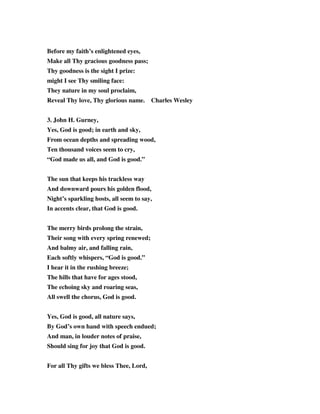 Before my faith’s enlightened eyes, 
Make all Thy gracious goodness pass; 
Thy goodness is the sight I prize: 
might I see Thy smiling face: 
They nature in my soul proclaim, 
Reveal Thy love, Thy glorious name. Charles Wesley 
3. John H. Gurney, 
Yes, God is good; in earth and sky, 
From ocean depths and spreading wood, 
Ten thousand voices seem to cry, 
“God made us all, and God is good.” 
The sun that keeps his trackless way 
And downward pours his golden flood, 
Night’s sparkling hosts, all seem to say, 
In accents clear, that God is good. 
The merry birds prolong the strain, 
Their song with every spring renewed; 
And balmy air, and falling rain, 
Each softly whispers, “God is good.” 
I hear it in the rushing breeze; 
The hills that have for ages stood, 
The echoing sky and roaring seas, 
All swell the chorus, God is good. 
Yes, God is good, all nature says, 
By God’s own hand with speech endued; 
And man, in louder notes of praise, 
Should sing for joy that God is good. 
For all Thy gifts we bless Thee, Lord, 
 