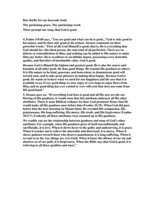 But chiefly for our heavenly food; 
Thy pardoning grace, Thy quickening word, 
These prompt our song, that God is good. 
4. Psalm 119:68 says, "You are good and what you do is good..."God is only good in 
his nature, and he does only good in his actions. Strauss comments on these 
powerful words: "First of all, God Himself is good; that is, He is everything that 
God should be—the ideal person, the sum total of all perfection. There are no 
defects or contradictions in Him, and nothing can be added to His nature to make 
Him any better. He is excellence to an infinite degree, possessing every desirable 
quality, and therefore of inestimable value. God is good. 
Because God is Himself the highest and greatest good, He is also the source and 
fountain of all other good. He does good things. He extends His goodness to others. 
It is His nature to be kind, generous, and benevolent, to demonstrate good will 
toward men, and to take great pleasure in making them happy. Because God is 
good, He wants us to have what we need for our happiness and He sees that it is 
available to us. Every good thing we now enjoy or ever hope to enjoy flows from 
Him, and no good thing has ever existed or ever will exist that does not come from 
His good hand." 
5. Strauss goes on, "If everything God does is good and all His acts are the out 
flowing of His goodness, it would seem that this attribute embraces all His other 
attributes. There is some Biblical evidence for that. God promised Moses that He 
would make all His goodness pass before him (Exodus 33:19). When God did pass 
before him the next morning on Mount Sinai, He revealed His compassion, His 
graciousness, His long-suffering, His mercy, His truth, and His forgiveness (Exodus 
34:5-7). Evidently all those attributes were summed up in His goodness. 
We readily can see the relationship between goodness and some of God’s other 
attributes. For example, when His goodness gives of itself unconditionally and 
sacrificially, it is love. When it shows favor to the guilty and undeserving, it is grace. 
When it reaches out to relieve the miserable and distressed, it is mercy. When it 
shows patience toward those who deserve punishment, it is long-suffering. When it 
reveals to us the way things are, it is truth. When it bears the offense of our sin and 
absolves us of our guilt, it is forgiveness. When the Bible says that God is good, it is 
referring to all these qualities and more." 
 
