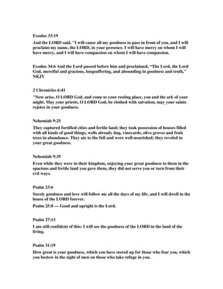 Exodus 33:19 
And the LORD said, "I will cause all my goodness to pass in front of you, and I will 
proclaim my name, the LORD, in your presence. I will have mercy on whom I will 
have mercy, and I will have compassion on whom I will have compassion. 
Exodus 34:6 And the Lord passed before him and proclaimed, “The Lord, the Lord 
God, merciful and gracious, longsuffering, and abounding in goodness and truth," 
NKJV 
2 Chronicles 6:41 
"Now arise, O LORD God, and come to your resting place, you and the ark of your 
might. May your priests, O LORD God, be clothed with salvation, may your saints 
rejoice in your goodness. 
Nehemiah 9:25 
They captured fortified cities and fertile land; they took possession of houses filled 
with all kinds of good things, wells already dug, vineyards, olive groves and fruit 
trees in abundance. They ate to the full and were well-nourished; they reveled in 
your great goodness. 
Nehemiah 9:35 
Even while they were in their kingdom, enjoying your great goodness to them in the 
spacious and fertile land you gave them, they did not serve you or turn from their 
evil ways. 
Psalm 23:6 
Surely goodness and love will follow me all the days of my life, and I will dwell in the 
house of the LORD forever. 
Psalm 25:8 — Good and upright is the Lord. 
Psalm 27:13 
I am still confident of this: I will see the goodness of the LORD in the land of the 
living. 
Psalm 31:19 
How great is your goodness, which you have stored up for those who fear you, which 
you bestow in the sight of men on those who take refuge in you. 
 