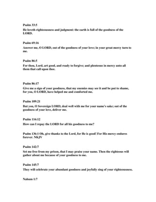 Psalm 33:5 
He loveth righteousness and judgment: the earth is full of the goodness of the 
LORD. 
Psalm 69:16 
Answer me, O LORD, out of the goodness of your love; in your great mercy turn to 
me. 
Psalm 86:5 
For thou, Lord, art good, and ready to forgive; and plenteous in mercy unto all 
them that call upon thee. 
Psalm 86:17 
Give me a sign of your goodness, that my enemies may see it and be put to shame, 
for you, O LORD, have helped me and comforted me. 
Psalm 109:21 
But you, O Sovereign LORD, deal well with me for your name's sake; out of the 
goodness of your love, deliver me. 
Psalm 116:12 
How can I repay the LORD for all his goodness to me? 
Psalm 136:1 Oh, give thanks to the Lord, for He is good! For His mercy endures 
forever. NKJV 
Psalm 142:7 
Set me free from my prison, that I may praise your name. Then the righteous will 
gather about me because of your goodness to me. 
Psalm 145:7 
They will celebrate your abundant goodness and joyfully sing of your righteousness. 
Nahum 1:7 
 