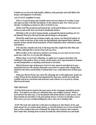 Unbelievers are favored with healthy children, and good jobs and a life filled with 
beauty and happiness of all kinds. 
Acts 17:23-31 Amplified Version 
23For as I passed along and carefully observed your objects of worship, I came 
also upon an altar with this inscription, To the unknown god. Now what you are 
already worshiping as unknown, this I set forth to you. 
24The God Who produced and formed the world and all things in it, being Lord 
of heaven and earth, does not dwell in handmade shrines. 
25Neither is He served by human hands, as though He lacked anything, for it is 
He Himself Who gives life and breath and all things to all [people]. 
26And He made from one [common origin, one source, one blood] all nations of 
men to settle on the face of the earth, having definitely determined [their] allotted 
periods of time and the fixed boundaries of their habitation (their settlements, lands, 
and abodes), 
27So that they should seek God, in the hope that they might feel after Him and 
find Him, although He is not far from each one of us. 
28For in Him we live and move and have our being; as even some of your [own] 
poets have said, For we are also His offspring. 
29Since then we are God's offspring, we ought not to suppose that Deity (the 
Godhead) is like gold or silver or stone, [of the nature of] a representation by human 
art and imagination, or anything constructed or invented. 
30Such [former] ages of ignorance God, it is true, ignored and allowed to pass 
unnoticed; but now He charges all people everywhere to repent ([d]to change their 
minds for the better and heartily to amend their ways, with abhorrence of their past 
sins), 
31Because He has fixed a day when He will judge the world righteously (justly) by 
a Man Whom He has destined and appointed for that task, and He has made this 
credible and given conviction and assurance and evidence to everyone by raising 
Him from the dead. 
THE MESSAGE 
22-23So Paul took his stand in the open space at the Areopagus and laid it out for 
them. "It is plain to see that you Athenians take your religion seriously. When I 
arrived here the other day, I was fascinated with all the shrines I came across. And 
then I found one inscribed, to the god nobody knows. I'm here to introduce you to 
this God so you can worship intelligently, know who you're dealing with. 
24-29"The God who made the world and everything in it, this Master of sky and 
land, doesn't live in custom-made shrines or need the human race to run errands for 
him, as if he couldn't take care of himself. He makes the creatures; the creatures 
don't make him. Starting from scratch, he made the entire human race and made 
 