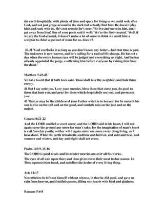 the earth hospitable, with plenty of time and space for living so we could seek after 
God, and not just grope around in the dark but actually find him. He doesn't play 
hide-and-seek with us. He's not remote; he's near. We live and move in him, can't 
get away from him! One of your poets said it well: 'We're the God-created.' Well, if 
we are the God-created, it doesn't make a lot of sense to think we could hire a 
sculptor to chisel a god out of stone for us, does it? 
30-31"God overlooks it as long as you don't know any better—but that time is past. 
The unknown is now known, and he's calling for a radical life-change. He has set a 
day when the entire human race will be judged and everything set right. And he has 
already appointed the judge, confirming him before everyone by raising him from 
the dead." 
Matthew 5:43-45 
Ye have heard that it hath been said, Thou shalt love thy neighbor, and hate thine 
enemy. 
44 But I say unto you, Love your enemies, bless them that curse you, do good to 
them that hate you, and pray for them which despitefully use you, and persecute 
you; 
45 That ye may be the children of your Father which is in heaven: for he maketh his 
sun to rise on the evil and on the good, and sendeth rain on the just and on the 
unjust. 
Genesis 8:21-22 
And the LORD smelled a sweet savor; and the LORD said in his heart, I will not 
again curse the ground any more for man's sake; for the imagination of man's heart 
is evil from his youth; neither will I again smite any more every thing living, as I 
have done. While the earth remaineth, seedtime and harvest, and cold and heat, and 
summer and winter, and day and night shall not cease. 
Psalm 145:9, 15-16 
The LORD is good to all: and his tender mercies are over all his works. 
The eyes of all wait upon thee; and thou givest them their meat in due season. 16 
Thou openest thine hand, and satisfiest the desire of every living thing. 
Acts 14:17 
Nevertheless he left not himself without witness, in that he did good, and gave us 
rain from heaven, and fruitful seasons, filling our hearts with food and gladness. 
Romans 5:6-8 
 