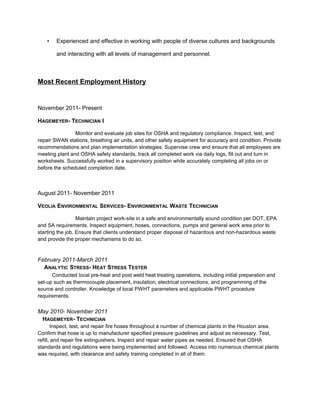 • Experienced and effective in working with people of diverse cultures and backgrounds
and interacting with all levels of management and personnel.
Most Recent Employment History
November 2011- Present
HAGEMEYER- TECHNICIAN I
Monitor and evaluate job sites for OSHA and regulatory compliance. Inspect, test, and
repair SWAN stations, breathing air units, and other safety equipment for accuracy and condition. Provide
recommendations and plan implementation strategies. Supervise crew and ensure that all employees are
meeting plant and OSHA safety standards, track all completed work via daily logs, fill out and turn in
worksheets. Successfully worked in a supervisory position while accurately completing all jobs on or
before the scheduled completion date.
August 2011- November 2011
VEOLIA ENVIRONMENTAL SERVICES- ENVIRONMENTAL WASTE TECHNICIAN
Maintain project work-site in a safe and environmentally sound condition per DOT, EPA
and SA requirements. Inspect equipment, hoses, connections, pumps and general work area prior to
starting the job. Ensure that clients understand proper disposal of hazardous and non-hazardous waste
and provide the proper mechanisms to do so.
February 2011-March 2011
ANALYTIC STRESS- HEAT STRESS TESTER
Conducted local pre-heat and post weld heat treating operations, including initial preparation and
set-up such as thermocouple placement, insulation, electrical connections, and programming of the
source and controller. Knowledge of local PWHT parameters and applicable PWHT procedure
requirements.
May 2010- November 2011
HAGEMEYER- TECHNICIAN
Inspect, test, and repair fire hoses throughout a number of chemical plants in the Houston area.
Confirm that hose is up to manufacturer specified pressure guidelines and adjust as necessary. Test,
refill, and repair fire extinguishers. Inspect and repair water pipes as needed. Ensured that OSHA
standards and regulations were being implemented and followed. Access into numerous chemical plants
was required, with clearance and safety training completed in all of them.
 
