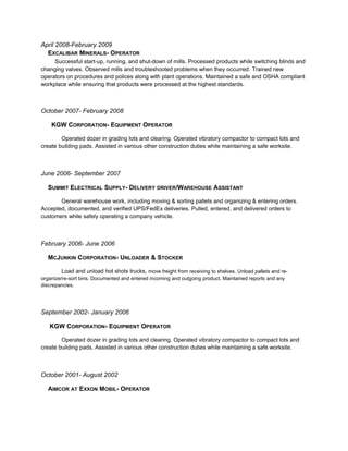 April 2008-February 2009
EXCALIBAR MINERALS- OPERATOR
Successful start-up, running, and shut-down of mills. Processed products while switching blinds and
changing valves. Observed mills and troubleshooted problems when they occurred. Trained new
operators on procedures and polices along with plant operations. Maintained a safe and OSHA compliant
workplace while ensuring that products were processed at the highest standards.
October 2007- February 2008
KGW CORPORATION- EQUIPMENT OPERATOR
Operated dozer in grading lots and clearing. Operated vibratory compactor to compact lots and
create building pads. Assisted in various other construction duties while maintaining a safe worksite.
June 2006- September 2007
SUMMIT ELECTRICAL SUPPLY- DELIVERY DRIVER/WAREHOUSE ASSISTANT
General warehouse work, including moving & sorting pallets and organizing & entering orders.
Accepted, documented, and verified UPS/FedEx deliveries. Pulled, entered, and delivered orders to
customers while safely operating a company vehicle.
February 2006- June 2006
MCJUNKIN CORPORATION- UNLOADER & STOCKER
Load and unload hot shots trucks, move freight from receiving to shelves. Unload pallets and re-
organize/re-sort bins. Documented and entered incoming and outgoing product. Maintained reports and any
discrepancies.
September 2002- January 2006
KGW CORPORATION- EQUIPMENT OPERATOR
Operated dozer in grading lots and clearing. Operated vibratory compactor to compact lots and
create building pads. Assisted in various other construction duties while maintaining a safe worksite.
October 2001- August 2002
AIMCOR AT EXXON MOBIL- OPERATOR
 