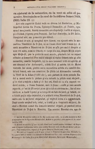 cu ajutorul (le la monAstire, ca în veci să albă el po-
menire. S£vârşindu‫־‬se la anal de la zidirea lumel 7019,
(1611)Inlie 23.’(1)
Aici este zugrăvite Radul vodă cu domna lui Ecateriua, şi Me-
tropolitul Antim din Iberia, Episcopul Damaskio, şi Paisie, egu-
menal menţionată. Acestă monastire are clopotniţă înaltă şi sigură,
şi o fântână (cişmea) prea frumâsă. Iar luni dimineţa, la 28 Iulie,
liturgisind aici, am pomeniţii pre ctitori.
Plecând de aici, şi mergftnd spre Apusă, am ajunsO sera la mo-
nastirea Născâtorel de D-detJ, ce se klamă dintr’unfl lemnu (2). A-
c6stă monastire a Născ8t0rel de D-<Jeă se afla pre malul dreptu al
unul rîă mică, numită OtăseO, ce curge din sus, despre M6$ă‫־‬n0pte
spre Me^ă-di, pre la piclârele unul munte, plantată tot cu copaci
sălbatici şi domestici. Pre malul stângă al rialul Otăseă este şi altă
monastire, numită Surpatele, (3) în care locuescfl totO călugăriţe, şi
are chramul s-lor Archangell, zidită fiind şi acesta tot de Matei
voevodâ. Iar causa, pentru carea monastirea acesta s’a numită din-
tr'ună lemnă, este cea urmăMre. In filele lui Alecsandru voevodă,
la 7008 de la Adam (1500 chr.), ună păstoră de 01 ca numele Ra*
dul a mersă acolo în pădure şi 8’a culcată la p01ele anal stejară ,
şi in visfl a vâţlută o dată şi de dog ort, fiind că nu s’a supusă ve-
derel ântâla, o femee frumosă, care ii $icea: «scolă şi taie acestu
copaciu, şi-'mi fă Biserică şi eu îţi voifi ajutătorea ta». Iar el seu-
lându-se, a luată toporul şi a începută să tale stejarul, şi îndată, ce-
a tăiată puţin coja stejarului, s’a arătata icona Născ6t6rel de D-ţleă,
carea era în mijlocul stejarului, şi νδςίθηά icona s’a spălmântatfi.
DupO aceste scoţând s-t‫״‬ ic0nă, a taMtfl şi a despicata stejarul, fă-
când o Bisirică numai din lemnele acestui stejarQ, şi punGnd ic6na
Născâtorel de D-defl în Biserică. Uşa acestei Biserici era aşa do
8 METROPOUTUL UNGRO-VLACH1EI NEOFIT 1.
('} A cestă M onastire treim e să fie d in acele m al v ekl, ce 8e află în te r ă la K oî
ei specialm inte in E p trc h ia B om niculuî. A cesta şa probeză p rin sta re a e ă de n iin ă
ia c ă la 1592■
(2) A ceşti m onastire îs î ara n a uela d in tr’u n ă lem n u pentru cu v ân tu l, c ă d u p re
cam ni epane trad iţiu n ea vekle, ce a â n tă ta B iserică a ic i s'a făcu tu d e'n tr’un fi ste-
ja ru . V e^î tra d itiu n ea, esp asă şi de p re a S ân ţitu l N eofet m ai jo s u .
13) M onastirea S arpatelo astă <lî este red u să în B iserică de parocliie. M aicele din
B arpatele astă-dî eflntă concentrate ia M onastirea H ur· καί, conform digposiţiuilur
M inisterului de G aiţe,% i a prea S â n ţita lu î A tvnasie, E piscopul R âm n icu lu i.
 