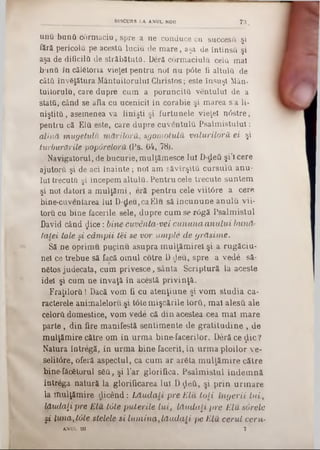 unii bunii corm aciu, spre a ne conduce cu succes& şi
fără pericola pe acestă luciu de m are, aşa de întinsa şi
aşa de dificilii de străbătutâ. Deră corm aciulu cela mal
buna în călStoria vieţel pentru noi nu pâte fi altuia de
câta învăţătura M ântuitorului Christos; este însuşi Mân-
tuitorulu, care dupre cum a poruncită ven tulul de a
stata, când se afla cu ucenicii în corabie şi m area s’a li-
niştita , asemenea va linişti şi furtunele vieţel n âstre,
pentru că Ela este, care dupre cuventula P salm istulul:
alină mugetulic m ăritorii, sgom otulă valuriloră ei şi
turburările pop&reloră (Ps. 64, 78).
Navigatorul, de bucurie, m ulţăm esce Iul D-deCi şi’l cere
ajutora şi de aci în a in te ; noi am săvîrşita cu rsu la anu-
Iul trecuta şi începem altuia. Pentru cele trecute suntem
şi noi datori a m u lţăm i, eră pentru cele viitâre a cere
bine-cuventarea Iul D-deu, ca Elu să în cu n u n e an u la vii-
tora cu bine facerile sele, dupre cum se r6gă Psalm istul
David când ţjice: bine■cuvânta-vei cu n u n a a n u lu i bună-
Latei tale §i câm pii iei se vor um ple de grăsim e.
Să ne oprim u pucinu asupra m ulţăm irel şi a rugăciu-
net ce trebue să facă om ul cotre D deu, spre a vede să-
nâtos judecata, cum privesce, sânta Scriptură la aceste
idei şi cum ne învaţă în acestă privinţă.
F raţilo ra! Dacă vom fi cu atenţiune şi vom studia ca-
racterele animalelo.ru şi tote m işcările lorii, m al alesă ale
celora domestice, vom vede că d in acestea .cea m al m are
p arte, din fire m anifestă sentim ente de g ratitu d in e , de
m ulţăm ire către om în urm a bine-facerilor. Deră ce ţlic?
Natura întregă, în urm a bine-facerii, în urm a ploilor ve-
selitâre, oferă aspectul, ca cum ar areta m u lţăm ire către
bine-făcfetorul s6a, şi l’ar glorifica. P salm istul în d em n ă
întrega natură la glorificarea lui D ςίβύ, şi p rin u rm are
la lîiulţăm ire d icen d : L ă u d a li pre E lu 10li în g erii lu i,
lăudaţi pre E lu tâte p u terile lu i, lă u d a ţi pre E lu surele
şi luna>t0le stelele si lu m in a ,lă u d a ţi pe Elu, cerul ceru-
ANUL III 7
__________ DISCURS ΙΛ ANUL NOD 73
 