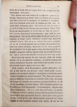 scula de la masă seG din som n fore a da m ultăm ire lui
D um nezeii; eră a c u m ............
Kiar pentru cele rele trebue să m ulţăm im : pentru su-
ferinte, nenorociri şi altele. Fiul nu trebue să urască pe
tatăl sSti pentru că l’a pedepsit, ci trebue a '1 m ulţăm i:
coci prin pedepsă arată tatăl că iubesce pe fiul s6u. De
aceea sânta Scriptură dice : D om nul pe care iubesce îl
şi cârtă şi bate pe tot fiul pe ca/re priim esce. (Ebrei 12,6)
Să nu ne descuragiăm, ci tot de una ca lob să dicem :
Fie num ele Domuului bine cuvântat, căci iată ce ţlice
Mântuitorul : Cel ce va răbda ■pene la s fir sil acela se va
m â n tu i, şi' ia ră şi: in tru rebdarea voslră veţi dobândi
sufletele vâstre. Eră cei ce au suferit din causa greşale-
lor lor să ,şi aducă am inte de cuvintele M ân tu ito ru lu i:
iată le-ai fă cu t sănătos, de acum, să n u m a i greşesci.
Să mUlţămim lui D‫<־‬Jeu pentru tâte cele trecute şi să în-
dreptăm greşalele nâstre, dupre cum ne înveţă Eclesias-
tul: Adu-li am inte de cele d in u rm ă şi n u vei m a i greşi.
Să ne aducem am inte de cele trecute, atâta ale vieţel
n<5stre, cât şi ale genului omenesc ; ca ast-fel cunoscând
istoria trecutului să seim cum trebue să lucrăm în cur-
siil anului viitorG spre a n u lucra r6G.
Deră, iraţilor, decă D um nezeu a ajutat p ărin ţilo r no-
ştri şi kiar ηόδ de am sSvîrşU calea vieţel penâ a c u m ,
pentru care suntem G datori a Ί m ulţăm i, este 6re de ajuns
num ai m ulţăm irea pentru trecu tu ? Nu. Noi înc5 avem a
săvîrşi călătoria viitorului an şi acelel-1-alte vieţi, de aceea
să începemQ cursulG prin;cererea ajutorului D ivin, ca să
n u se îm pedice piciorul nostru. T6te silinţele n âstre vor
fi zadarnice for6 adjutorulti Iul D u m nedetl, d n p re cum
dice Psalm istulu : De n 'a r zid i Dom/nul c a s a , in za d a r
se ostenesc cei ce o zidescii. Însuşi M ântuitorulG G hristosu
neînvaţă a cere ajutorulG DivinG, când $ice: Cere s ilis e
va da, căută şi vei a fla . Deră cerând ajutorul lui Dum-
nedeu în tâte lucrările nâstre cele b u n e, să n u n e în-
_ _ _ _ _ _ _ ________DISCURS LA ANUL NOU 75
 