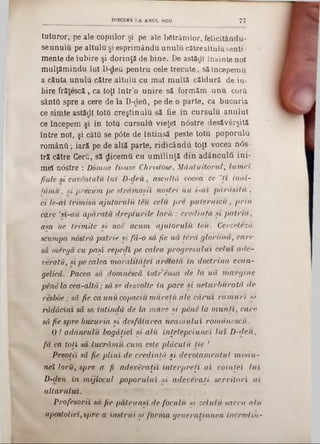 tuturor, pe ale copiilor şi pe ale betrânilor, felicitându-
seunulâ pe altulu şi esprim ându unulu către altulu senti·
mente de iubire şi dorinţă de bine. De astăcli înainte noi
m ulţăm indu Iul D-deu pentru cele trecute, să începemu
a căuta unulu către altulu cu m al m ultă căldură de iu-
bire frăţescă , ca toţi într'o unire să form ăm unu corii
sânta spre a cere de la D-deti, pe de o parte, ca bucuria
ce simte astSţjll totu creştinulu să fie în cursulu anului
ce începem şi în totu cursulu vieţel nâstre desăvârşită
între noi, şi câtu se p6te de întinsă peste totu poporalii
ro m ân ă; iară pe de altă parte, ridicând!! toţi vocea n0s-
tră către Cerii, să dicem u cu um ilinţă din adânculâ ini-
mei nâstre : D6mne lisuse Christose, M ântuitorul, lum ei
fiule si cuventulu lu i D -deu, ascultă vocea ce ’ţ î înăl-
tâm u , si precum pe străm oşii noştri n u i -αϊ părăsiţii ,
ci le-ai trim işii ajutorulii tiu celu ■pre p u tern icii, p rin
care ,n -a ii apăraţii drepturile to r it: credinţa ş i p a tria ,
asa ne trim ite şi noe acum, ajutorulii teii. Cerceteză
scumpa nostră patrie şi fă-o să fie uă ţâră gloriosă, care
să m ergâ cu paşi repedi pe calea progresului celui ade-
vetatii, si pe calea m oralităţei aretată în doctrina evan-
gelică. Pacea să domnescă în tre n sa de la u ă m argine
pene la cea-altă; să se desvolte în pace şi neturburată de
resboe; să fie ca unii copaciu m ăreţii ale cărui ra m u ri şi
rădăcini să se întindă de la m are şi pene la m u n ţi, care
să fie spre bucuria şi desfătarea nea m u lu i rom dnescu.
0 ! adânculii bogăţiei şi alii înţetepciunei lu i D -deu,
fă ca toţi să lucrăm u cum este plăcuţii ţie !
Preoţii să fie p lin i de credinţă şi devotam entul m isiu -
nei lorii, spre a■ fi adeveraţii in terp reţi a i voinţei iu i
D-deii in m ijlocul poporului şi adeveraţi servitori a i
altarului.
Profesorii să fie pătrunşi de foculii şi zelulii sacru alii
apostolici, spre a instrui şi form a generatiunea incredin-
DISCURS LA ANUL NOU 77
 