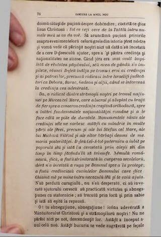 doimii câtuşi de pucinu despre dobendire; cocietăce gtice
Iisus Ghristosu : Tot ce veţi cere de la TatdlH in tru n u -
mele m eă se va da w e . Să aruncăm u pucinu privirile
asupraevenimentelorâ celoru grele din istoria ţârei n<5stre
şi vomâ vede că părinţii noştri nici uă datăn’au încetatâ.
de a cere D‫־‬deesculu ajutor, spre a 'şi păstra credinţa şi
naţionalitatea ne atinse. Gând ţera era m a i m u lt îm pi-
lată de răutatea păgânului, seă avea de gândii s'o im -
pileze, atunci D-deu înălţa pe tronu-i eroi a i credinţei
şi ai pa tn eilo r, precum ă ridicaşi intre Israeliti ju d ecă ·
tori ca Debora, Barac, Gedeon şi a lţii, când se întorceau
la credinţa cea adevărată.
Da, a ridicat dintre străm oşii noştri pe tronul naţiu-
nei pe Mirceacel Mare, care a lucrai şi alu p ta t cu bralu
de fierspre a conserva credinţa creştină orthodoxă, spre
a întări fundam entele naţionalităţei rom âne şi a le
face câtă se pote de durabile. M onum entele sdnte ale
credinţei sele ne vorbesc astăfii cu m în d rie in m u lte
părţi ale lerei, precum şi ale lu i S tefan cel M are, ale
lui MichaiU Vitezul şi ale altor bărbaţi d em n i de m e.
m oria posterităţei. D deu Cel-A-tot-puternicu a iu b it pe
poporulU seU şi iată Va cercetata p rin aleşii sei d in
tim p in tim p făcendu’lu să triu m fe, h em u lu rom a-
nescă, fiică, a fosta strimtoratu, in curgerea secoleloru,
deră n ’a încetată a ruga pe D omnul spre a ’lu protege;
a foştii credincioşii cuvintelor D om nului care fiice:
Chiarnă mă pe m ine în tru necazulu teu şi te Opiu ajuta.
N’au perdutu curagiulu, nu s’ati desperatu, ci aâ invo-
catu ajutorului cerescu, au practicatei virtutea şi abnega-
ţiuuea cu statornicie ; au trecutâ prin iocâ şi prin sabie
şi iată afi eşitu la repaustL
0 ! tu abnegaţiune, abnegaţiune ! iedna adevărată a
Mântuitorului Ghristosu şi a străm oşiloru n o ştri! Nu ne
părăsi n id pe noi, descendenţii lor. Astăzi a început a·
nul cela ηοΰ. Astăzi bucuria se vede zugrăvită pe fecele
7 6 DISCURS LA ANUL NOU
 